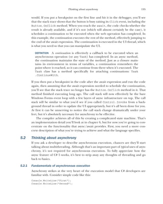 155
Thinking about asynchrony
would. If you put a breakpoint on the first line and hit it in the debugger, you’ll see
that the stack trace shows that the button is busy raising its Click event, including the
Button.OnClick method. When you reach the await, the code checks whether the
result is already available, and if it’s not (which will almost certainly be the case), it
schedules a continuation to be executed when the web operation has completed. In
this example, the continuation executes the rest of the method, effectively jumping to
the end of the await expression. The continuation is executed in the UI thread, which
is what you need so that you can manipulate the UI.
DEFINITION A continuation is effectively a callback to be executed when an
asynchronous operation (or any Task) has completed. In an async method,
the continuation maintains the state of the method. Just as a closure main-
tains its environment in terms of variables, a continuation remembers the
point where it reached, so it can continue from there when it’s executed. The
Task class has a method specifically for attaching continuations: Task
.ContinueWith.
If you then put a breakpoint in the code after the await expression and run the code
again, then assuming that the await expression needed to schedule the continuation,
you’ll see that the stack trace no longer has the Button.OnClick method in it. That
method finished executing long ago. The call stack will now effectively be the bare
Windows Forms event loop with a few layers of async infrastructure on top. The call
stack will be similar to what you’d see if you called Control.Invoke from a back-
ground thread in order to update the UI appropriately, but it’s all been done for you.
At first it can be unnerving to notice the call stack change dramatically under your
feet, but it’s absolutely necessary for asynchrony to be effective.
The compiler achieves all of this by creating a complicated state machine. That’s
an implementation detail you’ll look at in chapter 6, but for now you’re going to con-
centrate on the functionality that async/await provides. First, you need a more con-
crete description of what you’re trying to achieve and what the language specifies.
5.2 Thinking about asynchrony
If you ask a developer to describe asynchronous execution, chances are they’ll start
talking about multithreading. Although that’s an important part of typical uses of asyn-
chrony, it’s not required for asynchronous execution. To fully appreciate how the
async feature of C# 5 works, it’s best to strip away any thoughts of threading and go
back to basics.
5.2.1 Fundamentals of asynchronous execution
Asynchrony strikes at the very heart of the execution model that C# developers are
familiar with. Consider simple code like this:
Console.WriteLine("First");
Console.WriteLine("Second");
 