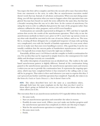 156 CHAPTER 5 Writing asynchronous code
You expect the first call to complete and then the second call to start. Execution flows
from one statement to the next, in order. But an asynchronous execution model
doesn’t work that way. Instead, it’s all about continuations. When you start doing some-
thing, you tell that operation what you want to happen when that operation has com-
pleted. You may have heard (or used) the term callback for the same idea, but that has
a broader meaning than the one we’re after here. In the context of asynchrony, I’m
using the term to refer to callbacks that preserve the state of the program rather than
arbitrary callbacks for other purposes, such as GUI event handlers.
Continuations are naturally represented as delegates in .NET, and they’re typically
actions that receive the results of the asynchronous operation. That’s why, to use the
asynchronous methods in WebClient prior to C# 5, you’d wire up various events to
say what code should be executed in the case of success, failure, and so on. The trou-
ble is, creating all those delegates for a complicated sequence of steps ends up being
very complicated, even with the benefit of lambda expressions. It’s even worse when
you try to make sure that your error handling is correct. (On a good day, I can be rea-
sonably confident that the success paths of handwritten asynchronous code are cor-
rect. I’m typically less certain that it reacts the right way on failure.)
Essentially, all that await in C# does is ask the compiler to build a continuation for
you. For an idea that can be expressed so simply, however, the consequences for read-
ability and developer serenity are remarkable.
My earlier description of asynchrony was an idealized one. The reality in the task-
based asynchronous pattern is slightly different. Instead of the continuation being
passed to the asynchronous operation, the asynchronous operation starts and returns
a token you can use to provide the continuation later. It represents the ongoing oper-
ation, which may have completed before it has returned to the calling code or may
still be in progress. That token is then used whenever you want to express this idea: I
can’t proceed any further until this operation has completed. Typically, the token is in
the form of a Task or Task<TResult>, but it doesn’t have to be.
NOTE The token described here isn’t the same as a cancellation token,
although both have the same emphasis on the fact that you don’t need to
know what’s going on behind the scenes; you only need to know what the
token allows you to do.
The execution flow in an asynchronous method in C# 5 typically follows these lines:
1 Do some work.
2 Start an asynchronous operation and remember the token it returns.
3 Possibly do some more work. (Often, you can’t make any further progress until
the asynchronous operation has completed, in which case this step is empty.)
4 Wait for the asynchronous operation to complete (via the token).
5 Do some more work.
6 Finish.
 