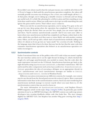 157
Thinking about asynchrony
If you didn’t care about exactly what the wait part meant, you could do all of this in C#
4. If you’re happy to block until the asynchronous operation completes, the token will
normally provide you some way of doing so. For a Task, you could simply call Wait().
At that point, though, you’re taking up a valuable resource (a thread) and not doing
any useful work. It’s a little like phoning for a delivery pizza and then standing at your
front door until it arrives. What you really want to do is get on with something else and
ignore the pizza until it arrives. That’s where await comes in.
When you wait for an asynchronous operation, you’re saying “I’ve gone as far as I
can go for now. Keep going when the operation has completed.” But if you’re not
going to block the thread, what can you do? Very simply, you can return right then
and there. You’ll continue asynchronously yourself. And if you want your caller to
know when your asynchronous method has completed, you’ll pass a token back to the
caller, which they can block on if they want or (more likely) use with another continu-
ation. Often, you’ll end up with a whole stack of asynchronous methods calling each
other; it’s almost as if you go into an “async mode” for a section of code. Nothing in
the language states that it has to be done that way, but the fact that the same code that
consumes asynchronous operations also behaves as an asynchronous operation cer-
tainly encourages it.
5.2.2 Synchronization contexts
Earlier I mentioned that one of the golden rules of UI code is that you mustn’t update
the user interface unless you’re on the right thread. In listing 5.1, which checked the
length of a web page asynchronously, you needed to ensure that the code after the
await expression executed on the UI thread. Asynchronous functions get back to the
right thread by using SynchronizationContext, a class that’s existed since .NET 2.0
and is used by other components such as BackgroundWorker. A Synchronization-
Context generalizes the idea of executing a delegate on an appropriate thread; its
Post (asynchronous) and Send (synchronous) messages are similar to Control
.BeginInvoke and Control.Invoke in Windows Forms.
Different execution environments use different contexts; for example, one context
may let any thread from the thread pool execute the action it’s given. More contextual
information exists than in the synchronization context, but if you start wondering how
asynchronous methods manage to execute exactly where you want them to, it’s the
synchronization context that you need to focus on.
For more information on SynchronizationContext, read Stephen Cleary’s
MSDN magazine article on the topic (http:/
/mng.bz/5cDw). In particular, pay careful
attention if you’re an ASP.NET developer; the ASP.NET context can easily trap unwary
developers into creating deadlocks within code that looks fine. The story changes
slightly for ASP.NET Core, but Stephen has another blog post covering that: http://
mng.bz/5YrO.
 