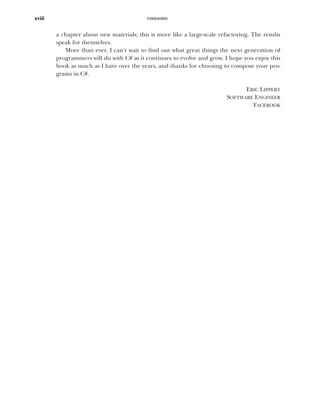 FOREWORD
xviii
a chapter about new materials; this is more like a large-scale refactoring. The results
speak for themselves.
More than ever, I can’t wait to find out what great things the next generation of
programmers will do with C# as it continues to evolve and grow. I hope you enjoy this
book as much as I have over the years, and thanks for choosing to compose your pro-
grams in C#.
ERIC LIPPERT
SOFTWARE ENGINEER
FACEBOOK
 