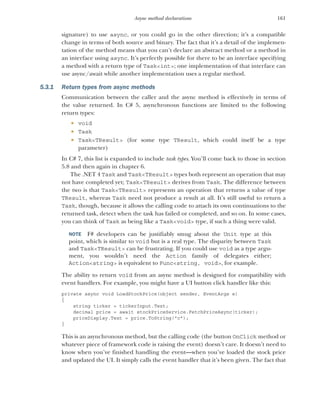 161
Async method declarations
signature) to use async, or you could go in the other direction; it’s a compatible
change in terms of both source and binary. The fact that it’s a detail of the implemen-
tation of the method means that you can’t declare an abstract method or a method in
an interface using async. It’s perfectly possible for there to be an interface specifying
a method with a return type of Task<int>; one implementation of that interface can
use async/await while another implementation uses a regular method.
5.3.1 Return types from async methods
Communication between the caller and the async method is effectively in terms of
the value returned. In C# 5, asynchronous functions are limited to the following
return types:
 void
 Task
 Task<TResult> (for some type TResult, which could itself be a type
parameter)
In C# 7, this list is expanded to include task types. You’ll come back to those in section
5.8 and then again in chapter 6.
The .NET 4 Task and Task<TResult> types both represent an operation that may
not have completed yet; Task<TResult> derives from Task. The difference between
the two is that Task<TResult> represents an operation that returns a value of type
TResult, whereas Task need not produce a result at all. It’s still useful to return a
Task, though, because it allows the calling code to attach its own continuations to the
returned task, detect when the task has failed or completed, and so on. In some cases,
you can think of Task as being like a Task<void> type, if such a thing were valid.
NOTE F# developers can be justifiably smug about the Unit type at this
point, which is similar to void but is a real type. The disparity between Task
and Task<TResult> can be frustrating. If you could use void as a type argu-
ment, you wouldn’t need the Action family of delegates either;
Action<string> is equivalent to Func<string, void>, for example.
The ability to return void from an async method is designed for compatibility with
event handlers. For example, you might have a UI button click handler like this:
private async void LoadStockPrice(object sender, EventArgs e)
{
string ticker = tickerInput.Text;
decimal price = await stockPriceService.FetchPriceAsync(ticker);
priceDisplay.Text = price.ToString("c");
}
This is an asynchronous method, but the calling code (the button OnClick method or
whatever piece of framework code is raising the event) doesn’t care. It doesn’t need to
know when you’ve finished handling the event—when you’ve loaded the stock price
and updated the UI. It simply calls the event handler that it’s been given. The fact that
 