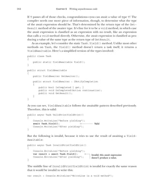 164 CHAPTER 5 Writing asynchronous code
If T passes all of those checks, congratulations—you can await a value of type T! The
compiler needs one more piece of information, though, to determine what the type
of the await expression should be. That’s determined by the return type of the Get-
Result method of the awaiter type. It’s fine for it to be a void method, in which case
the await expression is classified as an expression with no result, like an expression
that calls a void method directly. Otherwise, the await expression is classified as pro-
ducing a value of the same type as the return type of GetResult.
As an example, let’s consider the static Task.Yield() method. Unlike most other
methods on Task, the Yield() method doesn’t return a task itself; it returns a
YieldAwaitable. Here’s a simplified version of the types involved:
public class Task
{
public static YieldAwaitable Yield();
}
public struct YieldAwaitable
{
public YieldAwaiter GetAwaiter();
public struct YieldAwaiter : INotifyCompletion
{
public bool IsCompleted { get; }
public void OnCompleted(Action continuation);
public void GetResult();
}
}
As you can see, YieldAwaitable follows the awaitable pattern described previously.
Therefore, this is valid:
public async Task ValidPrintYieldPrint()
{
Console.WriteLine("Before yielding");
await Task.Yield();
Console.WriteLine("After yielding");
}
But the following is invalid, because it tries to use the result of awaiting a Yield-
Awaitable:
public async Task InvalidPrintYieldPrint()
{
Console.WriteLine("Before yielding");
var result = await Task.Yield();
Console.WriteLine("After yielding");
}
The middle line of InvalidPrintYieldPrint is invalid for exactly the same reason
that it would be invalid to write this:
var result = Console.WriteLine("WriteLine is a void method");
Valid
Invalid; this await expression
doesn’t produce a value.
 