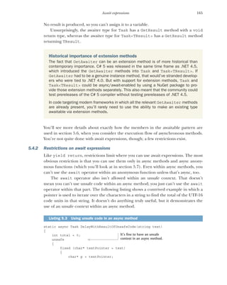165
Await expressions
No result is produced, so you can’t assign it to a variable.
Unsurprisingly, the awaiter type for Task has a GetResult method with a void
return type, whereas the awaiter type for Task<TResult> has a GetResult method
returning TResult.
You’ll see more details about exactly how the members in the awaitable pattern are
used in section 5.6, when you consider the execution flow of asynchronous methods.
You’re not quite done with await expressions, though; a few restrictions exist.
5.4.2 Restrictions on await expressions
Like yield return, restrictions limit where you can use await expressions. The most
obvious restriction is that you can use them only in async methods and async anony-
mous functions (which you’ll look at in section 5.7). Even within async methods, you
can’t use the await operator within an anonymous function unless that’s async, too.
The await operator also isn’t allowed within an unsafe context. That doesn’t
mean you can’t use unsafe code within an async method; you just can’t use the await
operator within that part. The following listing shows a contrived example in which a
pointer is used to iterate over the characters in a string to find the total of the UTF-16
code units in that string. It doesn’t do anything truly useful, but it demonstrates the
use of an unsafe context within an async method.
static async Task DelayWithResultOfUnsafeCode(string text)
{
int total = 0;
unsafe
{
fixed (char* textPointer = text)
{
char* p = textPointer;
Historical importance of extension methods
The fact that GetAwaiter can be an extension method is of more historical than
contemporary importance. C# 5 was released in the same time frame as .NET 4.5,
which introduced the GetAwaiter methods into Task and Task<TResult>. If
GetAwaiter had to be a genuine instance method, that would’ve stranded develop-
ers who were tied to .NET 4.0. But with support for extension methods, Task and
Task<TResult> could be async/await-enabled by using a NuGet package to pro-
vide those extension methods separately. This also meant that the community could
test prereleases of the C# 5 compiler without testing prereleases of .NET 4.5.
In code targeting modern frameworks in which all the relevant GetAwaiter methods
are already present, you’ll rarely need to use the ability to make an existing type
awaitable via extension methods.
Listing 5.3 Using unsafe code in an async method
It’s fine to have an unsafe
context in an async method.
 