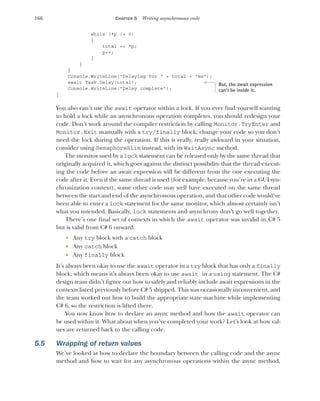 166 CHAPTER 5 Writing asynchronous code
while (*p != 0)
{
total += *p;
p++;
}
}
}
Console.WriteLine("Delaying for " + total + "ms");
await Task.Delay(total);
Console.WriteLine("Delay complete");
}
You also can’t use the await operator within a lock. If you ever find yourself wanting
to hold a lock while an asynchronous operation completes, you should redesign your
code. Don’t work around the compiler restriction by calling Monitor.TryEnter and
Monitor.Exit manually with a try/finally block; change your code so you don’t
need the lock during the operation. If this is really, really awkward in your situation,
consider using SemaphoreSlim instead, with its WaitAsync method.
The monitor used by a lock statement can be released only by the same thread that
originally acquired it, which goes against the distinct possibility that the thread execut-
ing the code before an await expression will be different from the one executing the
code after it. Even if the same thread is used (for example, because you’re in a GUI syn-
chronization context), some other code may well have executed on the same thread
between the start and end of the asynchronous operation, and that other code would’ve
been able to enter a lock statement for the same monitor, which almost certainly isn’t
what you intended. Basically, lock statements and asynchrony don’t go well together.
There’s one final set of contexts in which the await operator was invalid in C# 5
but is valid from C# 6 onward:
 Any try block with a catch block
 Any catch block
 Any finally block
It’s always been okay to use the await operator in a try block that has only a finally
block, which means it’s always been okay to use await in a using statement. The C#
design team didn’t figure out how to safely and reliably include await expressions in the
contexts listed previously before C# 5 shipped. This was occasionally inconvenient, and
the team worked out how to build the appropriate state machine while implementing
C# 6, so the restriction is lifted there.
You now know how to declare an async method and how the await operator can
be used within it. What about when you’ve completed your work? Let’s look at how val-
ues are returned back to the calling code.
5.5 Wrapping of return values
We’ve looked at how to declare the boundary between the calling code and the async
method and how to wait for any asynchronous operations within the async method.
But, the await expression
can’t be inside it.
 