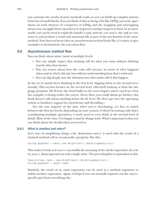 168 CHAPTER 5 Writing asynchronous code
can consume the results of async methods easily, so you can build up complex systems
from lots of small blocks. You can think of this as being a bit like LINQ: you write oper-
ations on each element of a sequence in LINQ, and the wrapping and unwrapping
means you can apply those operations to sequences and get sequences back. In an async
world, you rarely need to explicitly handle a task; instead, you await the task to con-
sume it, and produce a result task automatically as part of the mechanism of the async
method. Now that you know what an asynchronous method looks like, it’s easier to give
examples to demonstrate the execution flow.
5.6 Asynchronous method flow
You can think about async/await at multiple levels:
 You can simply expect that awaiting will do what you want without defining
exactly what that means.
 You can reason about how the code will execute, in terms of what happens
when and in which thread, but without understanding how that’s achieved.
 You can dig deeply into the infrastructure that makes all of this happen.
So far, we’ve mostly been thinking at the first level, dipping down to the second occa-
sionally. This section focuses on the second level, effectively looking at what the lan-
guage promises. We’ll leave the third bullet to the next chapter, where you’ll see what
the compiler is doing under the covers. (Even then, you could always go further; this
book doesn’t talk about anything below the IL level. We don’t get into the operating
system or hardware support for asynchrony and threading.)
For the vast majority of the time when you’re developing, it’s fine to switch
between the first two levels, depending on your context. Unless I’m writing code that’s
coordinating multiple operations, I rarely need to even think at the second level of
detail. Most of the time, I’m happy to just let things work. What’s important is that you
can think about the details when you need to.
5.6.1 What is awaited and when?
Let’s start by simplifying things a bit. Sometimes await is used with the result of a
chained method call or occasionally a property, like this:
string pageText = await new HttpClient().GetStringAsync(url);
This makes it look as if await can modify the meaning of the whole expression. In real-
ity, await always operates on only a single value. The preceding line is equivalent to this:
Task<string> task = new HttpClient().GetStringAsync(url);
string pageText = await task;
Similarly, the result of an await expression can be used as a method argument or
within another expression. Again, it helps if you can mentally separate out the await-
specific part from everything else.
 