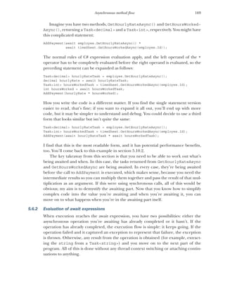 169
Asynchronous method flow
Imagine you have two methods, GetHourlyRateAsync() and GetHoursWorked-
Async(), returning a Task<decimal> and a Task<int>, respectively. You might have
this complicated statement:
AddPayment(await employee.GetHourlyRateAsync() *
await timeSheet.GetHoursWorkedAsync(employee.Id));
The normal rules of C# expression evaluation apply, and the left operand of the *
operator has to be completely evaluated before the right operand is evaluated, so the
preceding statement can be expanded as follows:
Task<decimal> hourlyRateTask = employee.GetHourlyRateAsync();
decimal hourlyRate = await hourlyRateTask;
Task<int> hoursWorkedTask = timeSheet.GetHoursWorkedAsync(employee.Id);
int hoursWorked = await hoursWorkedTask;
AddPayment(hourlyRate * hoursWorked);
How you write the code is a different matter. If you find the single statement version
easier to read, that’s fine; if you want to expand it all out, you’ll end up with more
code, but it may be simpler to understand and debug. You could decide to use a third
form that looks similar but isn’t quite the same:
Task<decimal> hourlyRateTask = employee.GetHourlyRateAsync();
Task<int> hoursWorkedTask = timeSheet.GetHoursWorkedAsync(employee.Id);
AddPayment(await hourlyRateTask * await hoursWorkedTask);
I find that this is the most readable form, and it has potential performance benefits,
too. You’ll come back to this example in section 5.10.2.
The key takeaway from this section is that you need to be able to work out what’s
being awaited and when. In this case, the tasks returned from GetHourlyRateAsync
and GetHoursWorkedAsync are being awaited. In every case, they’re being awaited
before the call to AddPayment is executed, which makes sense, because you need the
intermediate results so you can multiply them together and pass the result of that mul-
tiplication as an argument. If this were using synchronous calls, all of this would be
obvious; my aim is to demystify the awaiting part. Now that you know how to simplify
complex code into the value you’re awaiting and when you’re awaiting it, you can
move on to what happens when you’re in the awaiting part itself.
5.6.2 Evaluation of await expressions
When execution reaches the await expression, you have two possibilities: either the
asynchronous operation you’re awaiting has already completed or it hasn’t. If the
operation has already completed, the execution flow is simple: it keeps going. If the
operation failed and it captured an exception to represent that failure, the exception
is thrown. Otherwise, any result from the operation is obtained (for example, extract-
ing the string from a Task<string>) and you move on to the next part of the
program. All of this is done without any thread context switching or attaching contin-
uations to anything.
 