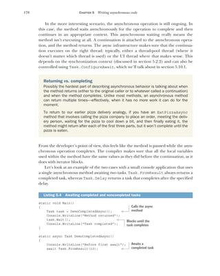 170 CHAPTER 5 Writing asynchronous code
In the more interesting scenario, the asynchronous operation is still ongoing. In
this case, the method waits asynchronously for the operation to complete and then
continues in an appropriate context. This asynchronous waiting really means the
method isn’t executing at all. A continuation is attached to the asynchronous opera-
tion, and the method returns. The async infrastructure makes sure that the continua-
tion executes on the right thread: typically, either a thread-pool thread (where it
doesn’t matter which thread is used) or the UI thread where that makes sense. This
depends on the synchronization context (discussed in section 5.2.2) and can also be
controlled using Task.ConfigureAwait, which we’ll talk about in section 5.10.1.
From the developer’s point of view, this feels like the method is paused while the asyn-
chronous operation completes. The compiler makes sure that all the local variables
used within the method have the same values as they did before the continuation, as it
does with iterator blocks.
Let’s look at an example of the two cases with a small console application that uses
a single asynchronous method awaiting two tasks. Task.FromResult always returns a
completed task, whereas Task.Delay returns a task that completes after the specified
delay.
static void Main()
{
Task task = DemoCompletedAsync();
Console.WriteLine("Method returned");
task.Wait();
Console.WriteLine("Task completed");
}
static async Task DemoCompletedAsync()
{
Console.WriteLine("Before first await");
await Task.FromResult(10);
Returning vs. completing
Possibly the hardest part of describing asynchronous behavior is talking about when
the method returns (either to the original caller or to whatever called a continuation)
and when the method completes. Unlike most methods, an asynchronous method
can return multiple times—effectively, when it has no more work it can do for the
moment.
To return to our earlier pizza delivery analogy, if you have an EatPizzaAsync
method that involves calling the pizza company to place an order, meeting the deliv-
ery person, waiting for the pizza to cool down a bit, and then finally eating it, the
method might return after each of the first three parts, but it won’t complete until the
pizza is eaten.
Listing 5.4 Awaiting completed and noncompleted tasks
Calls the async
method
Blocks until the
task completes
Awaits a
completed task
 