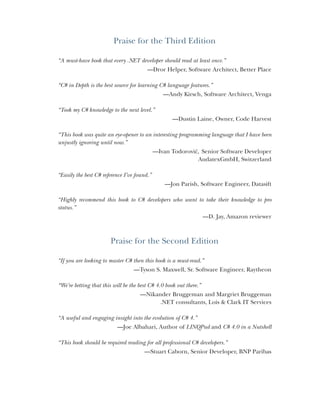 Praise for the Third Edition
“A must-have book that every .NET developer should read at least once.”
—Dror Helper, Software Architect, Better Place
“C# in Depth is the best source for learning C# language features.”
—Andy Kirsch, Software Architect, Venga
“Took my C# knowledge to the next level.”
—Dustin Laine, Owner, Code Harvest
“This book was quite an eye-opener to an interesting programming language that I have been
unjustly ignoring until now.”
—Ivan Todorović, Senior Software Developer
AudatexGmbH, Switzerland
“Easily the best C# reference I’ve found.”
—Jon Parish, Software Engineer, Datasift
“Highly recommend this book to C# developers who want to take their knowledge to pro
status.”
—D. Jay, Amazon reviewer
Praise for the Second Edition
“If you are looking to master C# then this book is a must-read.”
—Tyson S. Maxwell, Sr. Software Engineer, Raytheon
“We’re betting that this will be the best C# 4.0 book out there.”
—Nikander Bruggeman and Margriet Bruggeman
.NET consultants, Lois & Clark IT Services
“A useful and engaging insight into the evolution of C# 4.”
—Joe Albahari, Author of LINQPad and C# 4.0 in a Nutshell
“This book should be required reading for all professional C# developers.”
—Stuart Caborn, Senior Developer, BNP Paribas
 