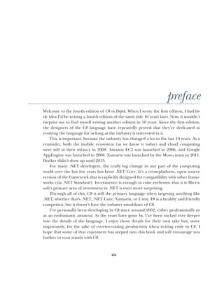 xix
preface
Welcome to the fourth edition of C# in Depth. When I wrote the first edition, I had lit-
tle idea I’d be writing a fourth edition of the same title 10 years later. Now, it wouldn’t
surprise me to find myself writing another edition in 10 years. Since the first edition,
the designers of the C# language have repeatedly proved that they’re dedicated to
evolving the language for as long as the industry is interested in it.
This is important, because the industry has changed a lot in the last 10 years. As a
reminder, both the mobile ecosystem (as we know it today) and cloud computing
were still in their infancy in 2008. Amazon EC2 was launched in 2006, and Google
AppEngine was launched in 2008. Xamarin was launched by the Mono team in 2011.
Docker didn’t show up until 2013.
For many .NET developers, the really big change in our part of the computing
world over the last few years has been .NET Core. It’s a cross-platform, open source
version of the framework that is explicitly designed for compatibility with other frame-
works (via .NET Standard). Its existence is enough to raise eyebrows; that it is Micro-
soft’s primary area of investment in .NET is even more surprising.
Through all of this, C# is still the primary language when targeting anything like
.NET, whether that’s .NET, .NET Core, Xamarin, or Unity. F# is a healthy and friendly
competitor, but it doesn’t have the industry mindshare of C#.
I’ve personally been developing in C# since around 2002, either professionally or
as an enthusiastic amateur. As the years have gone by, I’ve been sucked ever deeper
into the details of the language. I enjoy those details for their own sake but, more
importantly, for the sake of ever-increasing productivity when writing code in C#. I
hope that some of that enjoyment has seeped into this book and will encourage you
further in your travels with C#.
 