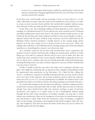 172 CHAPTER 5 Writing asynchronous code
so you’re in a continuation that has been called by something. Your call stack will
almost certainly have changed significantly from the one you’d have seen when
you first entered the method.
In the first case, you’ll usually end up returning a Task or Task<TResult> to the
caller. Obviously, you don’t have the result of the method yet; even if there’s no value
to return as such, you don’t know whether the method will complete without excep-
tions. Because of this, the task you’ll be returning has to be a noncompleted one.
In the latter case, the something calling you back depends on your context. For
example, in a Windows Forms UI, if you started your async method on the UI thread
and didn’t deliberately switch away from it, the whole method would execute on the
UI thread. For the first part of the method, you’ll be in some event handler or other—
whatever kicked off the async method. Later, however, you’d be called back by the
Windows Forms internal machinery (usually known as the message pump) pretty
directly, as if you were using Control.BeginInvoke(continuation). Here, the
calling code—whether it’s the Windows Forms message pump, part of the thread-pool
machinery, or something else—doesn’t care about your task.
As a reminder, until you hit the first truly asynchronous await expression, the
method executes entirely synchronously. Calling an asynchronous method isn’t like
firing up a new task in a separate thread, and it’s up to you to make sure that you
always write async methods so they return quickly. Admittedly, it depends on the con-
text in which you’re writing code, but you should generally avoid performing long-
running blocking work in an async method. Separate it out into another method that
you can create a Task for.
I’d like to briefly revisit the case where the value you’re awaiting is already com-
plete. You might be wondering why an operation that completes immediately would
be represented with asynchrony in the first place. It’s a little bit like calling the
Count() method on a sequence in LINQ: in the general case, you may need to iterate
over every item in the sequence, but in some situations (such as when the sequence
turns out to be a List<T>), an easy optimization is available. It’s useful to have a sin-
gle abstraction that covers both scenarios, but without paying an execution-time price.
As a real-world example in the asynchronous API case, consider reading asynchro-
nously from a stream associated with a file on disk. All the data you want to read may
already have been fetched from disk into memory, perhaps as part of previous
ReadAsync call request, so it makes sense to use it immediately without going
through all the other async machinery. As another example, you may have a cache
within your architecture; that can be transparent if you have an asynchronous opera-
tion that fetches a value either from the in-memory cache (returning a completed
task) or hits storage (returning a noncompleted task that’ll complete when the stor-
age call completes). Now that you know the basics of the flow, you can see where the
awaitable pattern fits into the jigsaw.
 