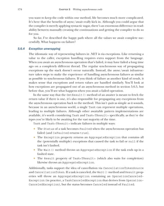 174 CHAPTER 5 Writing asynchronous code
you want to keep the code within one method, life becomes much more complicated.
It’s here that the benefits of async/await really kick in. Although you could argue that
the compiler is merely applying syntactic sugar, there’s an enormous difference in read-
ability between manually creating the continuations and getting the compiler to do so
for you.
So far, I’ve described the happy path where all the values we await complete suc-
cessfully. What happens on failure?
5.6.4 Exception unwrapping
The idiomatic way of representing failures in .NET is via exceptions. Like returning a
value to the caller, exception handling requires extra support from the language.
When you await an asynchronous operation that’s failed, it may have failed a long time
ago on a completely different thread. The regular synchronous way of propagating
exceptions up the stack doesn’t occur naturally. Instead, the async/await infrastruc-
ture takes steps to make the experience of handling asynchronous failures as similar
as possible to synchronous failures. If you think of failure as another kind of result, it
makes sense that exceptions and return values are handled similarly. You’ll look at
how exceptions are propagated out of an asynchronous method in section 5.6.5, but
before that, you’ll see what happens when you await a failed operation.
In the same way that the GetResult() method of an awaiter is meant to fetch the
return value if there is one, it’s also responsible for propagating any exceptions from
the asynchronous operation back to the method. This isn’t quite as simple as it sounds,
because in an asynchronous world, a single Task can represent multiple operations,
leading to multiple failures. Although other awaitable pattern implementations are
available, it’s worth considering Task and Task<TResult> specifically, as they’re the
types you’re likely to be awaiting for the vast majority of the time.
Task and Task<TResult> indicate failures in multiple ways:
 The Status of a task becomes Faulted when the asynchronous operation has
failed (and IsFaulted returns true).
 The Exception property returns an AggregateException that contains all
the (potentially multiple) exceptions that caused the task to fail or null if the
task isn’t faulted.
 The Wait() method throws an AggregateException if the task ends up in a
faulted state.
 The Result property of Task<TResult> (which also waits for completion)
likewise throws an AggregateException.
Additionally, tasks support the idea of cancellation via CancellationTokenSource
and CancellationToken. If a task is canceled, the Wait() method and Result prop-
erties will throw an AggregateException containing an OperationCanceled-
Exception (in practice, a TaskCanceledException that derives from Operation-
CanceledException), but the status becomes Canceled instead of Faulted.
 