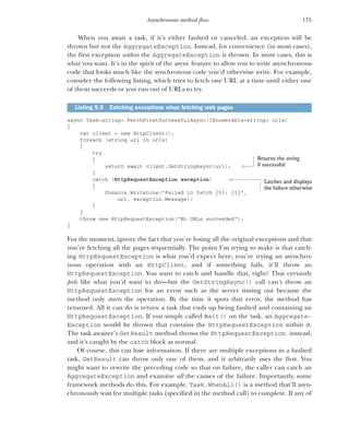 175
Asynchronous method flow
When you await a task, if it’s either faulted or canceled, an exception will be
thrown but not the AggregateException. Instead, for convenience (in most cases),
the first exception within the AggregateException is thrown. In most cases, this is
what you want. It’s in the spirit of the async feature to allow you to write asynchronous
code that looks much like the synchronous code you’d otherwise write. For example,
consider the following listing, which tries to fetch one URL at a time until either one
of them succeeds or you run out of URLs to try.
async Task<string> FetchFirstSuccessfulAsync(IEnumerable<string> urls)
{
var client = new HttpClient();
foreach (string url in urls)
{
try
{
return await client.GetStringAsync(url);
}
catch (HttpRequestException exception)
{
Console.WriteLine("Failed to fetch {0}: {1}",
url, exception.Message);
}
}
throw new HttpRequestException("No URLs succeeded");
}
For the moment, ignore the fact that you’re losing all the original exceptions and that
you’re fetching all the pages sequentially. The point I’m trying to make is that catch-
ing HttpRequestException is what you’d expect here; you’re trying an asynchro-
nous operation with an HttpClient, and if something fails, it’ll throw an
HttpRequestException. You want to catch and handle that, right? That certainly
feels like what you’d want to do—but the GetStringAsync() call can’t throw an
HttpRequestException for an error such as the server timing out because the
method only starts the operation. By the time it spots that error, the method has
returned. All it can do is return a task that ends up being faulted and containing an
HttpRequestException. If you simply called Wait() on the task, an Aggregate-
Exception would be thrown that contains the HttpRequestException within it.
The task awaiter’s GetResult method throws the HttpRequestException instead,
and it’s caught by the catch block as normal.
Of course, this can lose information. If there are multiple exceptions in a faulted
task, GetResult can throw only one of them, and it arbitrarily uses the first. You
might want to rewrite the preceding code so that on failure, the caller can catch an
AggregateException and examine all the causes of the failure. Importantly, some
framework methods do this. For example, Task.WhenAll() is a method that’ll asyn-
chronously wait for multiple tasks (specified in the method call) to complete. If any of
Listing 5.5 Catching exceptions when fetching web pages
Returns the string
if successful
Catches and displays
the failure otherwise
 