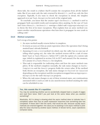 176 CHAPTER 5 Writing asynchronous code
them fails, the result is a failure that’ll contain the exceptions from all the faulted
tasks. But if you await only the task returned by WhenAll(), you’ll see only the first
exception. Typically, if you want to check the exceptions in detail, the simplest
approach is to use Task.Exception for each of the original tasks.
To conclude, you know that the awaiter type’s GetResult() method is used to
propagate both successful results and exceptions when awaiting. In the case of Task
and Task<TResult>, GetResult() unwraps a failed task’s AggregateException
to throw the first of its inner exceptions. That explains how an async method con-
sumes another asynchronous operation—but how does it propagate its own result to
calling code?
5.6.5 Method completion
Let’s recap a few points:
 An async method usually returns before it completes.
 It returns as soon as it hits an await expression where the operation that’s being
awaited hasn’t already finished.
 Assuming it’s not a void method (in which case the caller has no easy way of
telling what’s going on), the value the method returns will be a task of some
kind: Task or Task<TResult> before C# 7, with the option of a custom task
type (which is explained in section 5.8) in C# 7 and onward. For the moment,
let’s assume it’s a Task<TResult> for simplicity.
 That task is responsible for indicating when and how the async method com-
pletes. If the method completes normally, the task status changes to RanTo-
Completion and the Result property holds the return value. If the method
body throws an exception, the task status changes to Faulted (or Canceled
depending on the exception) and the exception is wrapped into an Aggregate-
Exception for the task’s Exception property.
 When the task status changes to any of these terminal states, any continuations
associated with it (such as code in any asynchronous method awaiting the task)
can be scheduled to run.
Yes, this sounds like it’s repetition
You may be wondering whether you’ve accidentally skipped back a couple of pages
and read them twice. Didn’t you just look at the same ideas when you awaited
something?
Absolutely. All I’m doing is showing what the async method does to indicate how it
completes rather than how an await expression examines how something else has
completed. If these didn’t feel the same, that would be odd, because usually async
methods are chained together: the value you’re awaiting in one async method is prob-
ably the value returned by another async method. In fancier terms, async operations
compose easily.
 