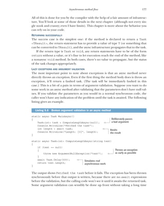 177
Asynchronous method flow
All of this is done for you by the compiler with the help of a fair amount of infrastruc-
ture. You’ll look at some of those details in the next chapter (although not every sin-
gle nook and cranny; even I have limits). This chapter is more about the behavior you
can rely on in your code.
RETURNING SUCCESSFULLY
The success case is the simplest one: if the method is declared to return a Task
<TResult>, the return statement has to provide a value of type T (or something that
can be converted to TResult), and the async infrastructure propagates that to the task.
If the return type is Task or void, any return statements have to be of the form
return without a value, or it’s fine to let execution reach the end of the method, like
a nonasync void method. In both cases, there’s no value to propagate, but the status
of the task changes appropriately.
LAZY EXCEPTIONS AND ARGUMENT VALIDATION
The most important point to note about exceptions is that an async method never
directly throws an exception. Even if the first thing the method body does is throw an
exception, it’ll return a faulted task. (The task will be immediately faulted in this
case.) This is a bit of a pain in terms of argument validation. Suppose you want to do
some work in an async method after validating that the parameters don’t have null val-
ues. If you validate the parameters as you would in a normal synchronous code, the
caller won’t have any indication of the problem until the task is awaited. The following
listing gives an example.
static async Task MainAsync()
{
Task<int> task = ComputeLengthAsync(null);
Console.WriteLine("Fetched the task");
int length = await task;
Console.WriteLine("Length: {0}", length);
}
static async Task<int> ComputeLengthAsync(string text)
{
if (text == null)
{
throw new ArgumentNullException("text");
}
await Task.Delay(500);
return text.Length;
}
The output shows Fetched the task before it fails. The exception has been thrown
synchronously before that output is written, because there are no await expressions
before the validation, but the calling code won’t see it until it awaits the returned task.
Some argument validation can sensibly be done up front without taking a long time
Listing 5.6 Broken argument validation in an async method
Deliberately passes
a bad argument
Awaits
the result
Throws an exception
as early as possible
Simulates real
asynchronous work
 