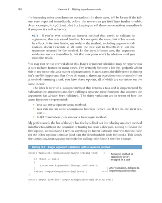 178 CHAPTER 5 Writing asynchronous code
(or incurring other asynchronous operations). In these cases, it’d be better if the fail-
ure were reported immediately, before the system can get itself into further trouble.
As an example, HttpClient.GetStringAsync will throw an exception immediately
if you pass it a null reference.
NOTE If you’ve ever written an iterator method that needs to validate its
arguments, this may sound familiar. It’s not quite the same, but it has a simi-
lar effect. In iterator blocks, any code in the method, including argument val-
idation, doesn’t execute at all until the first call to MoveNext() on the
sequence returned by the method. In the asynchronous case, the argument
validation occurs immediately, but the exception won’t be obvious until you
await the result.
You may not be too worried about this. Eager argument validation may be regarded as
a nice-to-have feature in many cases. I’ve certainly become a lot less pedantic about
this in my own code, as a matter of pragmatism; in most cases, the difference in timing
isn’t terribly important. But if you do want to throw an exception synchronously from
a method returning a task, you have three options, all of which are variations on the
same theme.
The idea is to write a nonasync method that returns a task and is implemented by
validating the arguments and then calling a separate async function that assumes the
argument has already been validated. The three variations are in terms of how the
async function is represented:
 You can use a separate async method.
 You can use an async anonymous function (which you’ll see in the next sec-
tion).
 In C# 7 and above, you can use a local async method.
My preference is the last of these; it has the benefit of not introducing another method
into the class without the downside of having to create a delegate. Listing 5.7 shows the
first option, as that doesn’t rely on anything we haven’t already covered, but the code
for the other options is similar (and is in the downloadable code for book). This is only
the ComputeLengthAsync method; the calling code doesn’t need to change.
static Task<int> ComputeLengthAsync(string text)
{
if (text == null)
{
throw new ArgumentNullException("text");
}
return ComputeLengthAsyncImpl(text);
}
static async Task<int> ComputeLengthAsyncImpl(string text)
{
Listing 5.7 Eager argument validation with a separate method
Nonasync method so
exceptions aren’t
wrapped in a task
After validation, delegate to
implementation method.
 
