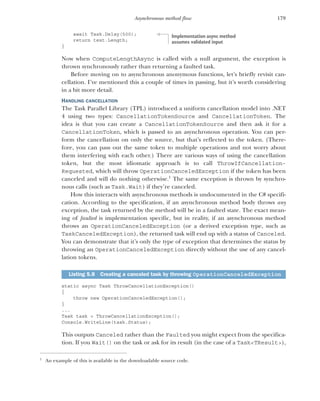 179
Asynchronous method flow
await Task.Delay(500);
return text.Length;
}
Now when ComputeLengthAsync is called with a null argument, the exception is
thrown synchronously rather than returning a faulted task.
Before moving on to asynchronous anonymous functions, let’s briefly revisit can-
cellation. I’ve mentioned this a couple of times in passing, but it’s worth considering
in a bit more detail.
HANDLING CANCELLATION
The Task Parallel Library (TPL) introduced a uniform cancellation model into .NET
4 using two types: CancellationTokenSource and CancellationToken. The
idea is that you can create a CancellationTokenSource and then ask it for a
CancellationToken, which is passed to an asynchronous operation. You can per-
form the cancellation on only the source, but that’s reflected to the token. (There-
fore, you can pass out the same token to multiple operations and not worry about
them interfering with each other.) There are various ways of using the cancellation
token, but the most idiomatic approach is to call ThrowIfCancellation-
Requested, which will throw OperationCanceledException if the token has been
canceled and will do nothing otherwise.1
The same exception is thrown by synchro-
nous calls (such as Task.Wait) if they’re canceled.
How this interacts with asynchronous methods is undocumented in the C# specifi-
cation. According to the specification, if an asynchronous method body throws any
exception, the task returned by the method will be in a faulted state. The exact mean-
ing of faulted is implementation specific, but in reality, if an asynchronous method
throws an OperationCanceledException (or a derived exception type, such as
TaskCanceledException), the returned task will end up with a status of Canceled.
You can demonstrate that it’s only the type of exception that determines the status by
throwing an OperationCanceledException directly without the use of any cancel-
lation tokens.
static async Task ThrowCancellationException()
{
throw new OperationCanceledException();
}
...
Task task = ThrowCancellationException();
Console.WriteLine(task.Status);
This outputs Canceled rather than the Faulted you might expect from the specifica-
tion. If you Wait() on the task or ask for its result (in the case of a Task<TResult>),
1
An example of this is available in the downloadable source code.
Listing 5.8 Creating a canceled task by throwing OperationCanceledException
Implementation async method
assumes validated input
 