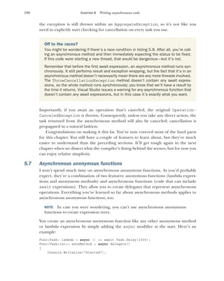 180 CHAPTER 5 Writing asynchronous code
the exception is still thrown within an AggregateException, so it’s not like you
need to explicitly start checking for cancellation on every task you use.
Importantly, if you await an operation that’s canceled, the original Operation-
CanceledException is thrown. Consequently, unless you take any direct action, the
task returned from the asynchronous method will also be canceled; cancellation is
propagated in a natural fashion.
Congratulations on making it this far. You’ve now covered most of the hard parts
for this chapter. You still have a couple of features to learn about, but they’re much
easier to understand than the preceding sections. It’ll get tough again in the next
chapter when we dissect what the compiler’s doing behind the scenes, but for now you
can enjoy relative simplicity.
5.7 Asynchronous anonymous functions
I won’t spend much time on asynchronous anonymous functions. As you’d probably
expect, they’re a combination of two features: anonymous functions (lambda expres-
sions and anonymous methods) and asynchronous functions (code that can include
await expressions). They allow you to create delegates that represent asynchronous
operations. Everything you’ve learned so far about asynchronous methods applies to
asynchronous anonymous functions, too.
NOTE In case you were wondering, you can't use asynchronous anonymous
functions to create expression trees.
You create an asynchronous anonymous function like any other anonymous method
or lambda expression by simply adding the async modifier at the start. Here’s an
example:
Func<Task> lambda = async () => await Task.Delay(1000);
Func<Task<int>> anonMethod = async delegate()
{
Console.WriteLine("Started");
Off to the races?
You might be wondering if there’s a race condition in listing 5.8. After all, you’re call-
ing an asynchronous method and then immediately expecting the status to be fixed.
If this code were starting a new thread, that would be dangerous—but it’s not.
Remember that before the first await expression, an asynchronous method runs syn-
chronously. It still performs result and exception wrapping, but the fact that it’s in an
asynchronous method doesn’t necessarily mean there are any more threads involved.
The ThrowCancellationException method doesn’t contain any await expres-
sions, so the whole method runs synchronously; you know that we’ll have a result by
the time it returns. Visual Studio issues a warning for any asynchronous function that
doesn’t contain any await expressions, but in this case it’s exactly what you want.
 