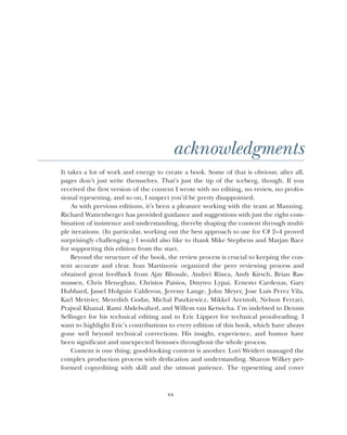 xx
acknowledgments
It takes a lot of work and energy to create a book. Some of that is obvious; after all,
pages don’t just write themselves. That’s just the tip of the iceberg, though. If you
received the first version of the content I wrote with no editing, no review, no profes-
sional typesetting, and so on, I suspect you’d be pretty disappointed.
As with previous editions, it’s been a pleasure working with the team at Manning.
Richard Wattenberger has provided guidance and suggestions with just the right com-
bination of insistence and understanding, thereby shaping the content through multi-
ple iterations. (In particular, working out the best approach to use for C# 2–4 proved
surprisingly challenging.) I would also like to thank Mike Stephens and Marjan Bace
for supporting this edition from the start.
Beyond the structure of the book, the review process is crucial to keeping the con-
tent accurate and clear. Ivan Martinovic organized the peer reviewing process and
obtained great feedback from Ajay Bhosale, Andrei Rînea, Andy Kirsch, Brian Ras-
mussen, Chris Heneghan, Christos Paisios, Dmytro Lypai, Ernesto Cardenas, Gary
Hubbard, Jassel Holguin Calderon, Jeremy Lange, John Meyer, Jose Luis Perez Vila,
Karl Metivier, Meredith Godar, Michal Paszkiewicz, Mikkel Arentoft, Nelson Ferrari,
Prajwal Khanal, Rami Abdelwahed, and Willem van Ketwicha. I’m indebted to Dennis
Sellinger for his technical editing and to Eric Lippert for technical proofreading. I
want to highlight Eric’s contributions to every edition of this book, which have always
gone well beyond technical corrections. His insight, experience, and humor have
been significant and unexpected bonuses throughout the whole process.
Content is one thing; good-looking content is another. Lori Weidert managed the
complex production process with dedication and understanding. Sharon Wilkey per-
formed copyediting with skill and the utmost patience. The typesetting and cover
 