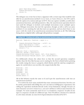 181
Asynchronous anonymous functions
await Task.Delay(1000);
Console.WriteLine("Finished");
return 10;
};
The delegate you create has to have a signature with a return type that would be suit-
able for an asynchronous method (void, Task, or Task<TResult> for C# 5 and 6,
with the option of a custom task type in C# 7). You can capture variables, as with other
anonymous functions, and add parameters. Also, the asynchronous operation doesn’t
start until the delegate is invoked, and multiple invocations create multiple opera-
tions. Delegate invocation does start the operation, though; as with a call to an async
method, it’s not awaiting the task that starts an operation, and you don’t have to use
await with the result of an asynchronous anonymous function at all. The following
listing shows a slightly fuller (although still pointless) example.
Func<int, Task<int>> function = async x =>
{
Console.WriteLine("Starting... x={0}", x);
await Task.Delay(x * 1000);
Console.WriteLine("Finished... x={0}", x);
return x * 2;
};
Task<int> first = function(5);
Task<int> second = function(3);
Console.WriteLine("First result: {0}", first.Result);
Console.WriteLine("Second result: {0}", second.Result);
I’ve deliberately chosen the values here so that the second operation completes
quicker than the first. But because you’re waiting for the first to finish before printing
the results (using the Result property, which blocks until the task has completed—
again, be careful where you run this), the output looks like this:
Starting... x=5
Starting... x=3
Finished... x=3
Finished... x=5
First result: 10
Second result: 6
All of this behaves exactly the same as if you’d put the asynchronous code into an
asynchronous method.
I’ve written far more async methods than async anonymous functions, but they can
be useful, particularly with LINQ. You can’t use them in LINQ query expressions, but
calling the equivalent methods directly works. It has limitations, though: because an
async function can never return bool, you can’t call Where with an async function, for
example. I’ve most commonly used Select to transform a sequence of tasks of one
type to a sequence of tasks of a different type. Now I’ll address a feature I’ve referred
to a few times already: an extra level of generalization introduced by C# 7.
Listing 5.9 Creating and calling an asynchronous function using a lambda expression
 