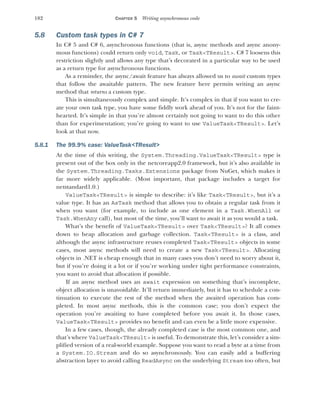 182 CHAPTER 5 Writing asynchronous code
5.8 Custom task types in C# 7
In C# 5 and C# 6, asynchronous functions (that is, async methods and async anony-
mous functions) could return only void, Task, or Task<TResult>. C# 7 loosens this
restriction slightly and allows any type that’s decorated in a particular way to be used
as a return type for asynchronous functions.
As a reminder, the async/await feature has always allowed us to await custom types
that follow the awaitable pattern. The new feature here permits writing an async
method that returns a custom type.
This is simultaneously complex and simple. It’s complex in that if you want to cre-
ate your own task type, you have some fiddly work ahead of you. It’s not for the faint-
hearted. It’s simple in that you’re almost certainly not going to want to do this other
than for experimentation; you’re going to want to use ValueTask<TResult>. Let’s
look at that now.
5.8.1 The 99.9% case: ValueTask<TResult>
At the time of this writing, the System.Threading.ValueTask<TResult> type is
present out of the box only in the netcoreapp2.0 framework, but it’s also available in
the System.Threading.Tasks.Extensions package from NuGet, which makes it
far more widely applicable. (Most important, that package includes a target for
netstandard1.0.)
ValueTask<TResult> is simple to describe: it’s like Task<TResult>, but it’s a
value type. It has an AsTask method that allows you to obtain a regular task from it
when you want (for example, to include as one element in a Task.WhenAll or
Task.WhenAny call), but most of the time, you’ll want to await it as you would a task.
What’s the benefit of ValueTask<TResult> over Task<TResult>? It all comes
down to heap allocation and garbage collection. Task<TResult> is a class, and
although the async infrastructure reuses completed Task<TResult> objects in some
cases, most async methods will need to create a new Task<TResult>. Allocating
objects in .NET is cheap enough that in many cases you don’t need to worry about it,
but if you’re doing it a lot or if you’re working under tight performance constraints,
you want to avoid that allocation if possible.
If an async method uses an await expression on something that’s incomplete,
object allocation is unavoidable. It’ll return immediately, but it has to schedule a con-
tinuation to execute the rest of the method when the awaited operation has com-
pleted. In most async methods, this is the common case; you don’t expect the
operation you’re awaiting to have completed before you await it. In those cases,
ValueTask<TResult> provides no benefit and can even be a little more expensive.
In a few cases, though, the already completed case is the most common one, and
that’s where ValueTask<TResult> is useful. To demonstrate this, let’s consider a sim-
plified version of a real-world example. Suppose you want to read a byte at a time from
a System.IO.Stream and do so asynchronously. You can easily add a buffering
abstraction layer to avoid calling ReadAsync on the underlying Stream too often, but
 