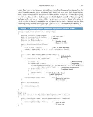 183
Custom task types in C# 7
you’d then want to add an async method to encapsulate the operation of populate the
buffer from the stream where necessary, then return the next byte. You can use byte?
with a null value to indicate that you’ve reached the end of the data. That method is easy
to write, but if every call to it allocates a new Task<byte?>, you’ll be hammering the
garbage collector pretty hard. With ValueTask<TResult>, heap allocation is
required only in the rare cases when you need to refill the buffer from the stream. The
following listing shows the wrapper type (ByteStream) and an example of using it.
public sealed class ByteStream : IDisposable
{
private readonly Stream stream;
private readonly byte[] buffer;
private int position;
private int bufferedBytes;
public ByteStream(Stream stream)
{
this.stream = stream;
buffer = new byte[1024 * 8];
}
public async ValueTask<byte?> ReadByteAsync()
{
if (position == bufferedBytes)
{
position = 0;
bufferedBytes = await
stream.ReadAsync(buffer, 0, buffer.Length)
.ConfigureAwait(false);
if (bufferedBytes == 0)
{
return null;
}
}
return buffer[position++];
}
public void Dispose()
{
stream.Dispose();
}
}
Sample usage
using (var stream = new ByteStream(File.OpenRead("file.dat")))
{
while ((nextByte = await stream.ReadByteAsync()).HasValue)
{
ConsumeByte(nextByte.Value);
}
}
Listing 5.10 Wrapping a stream for efficient asynchronous byte-wise access
Next buffer index
to return
Number of read
bytes in the buffer
An 8 KB buffer will mean
you rarely need to await.
Refills the buffer
if necessary
Asynchronously
reads from
underlying stream
Configures await operation
to ignore context
Indicates end of stream
where appropriate
Returns the next byte
from the buffer
Uses the byte
in some way
 