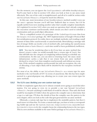 184 CHAPTER 5 Writing asynchronous code
For the moment, you can ignore the ConfigureAwait call within ReadByteAsync.
You’ll come back to that in section 5.10, when you look at how to use async/await
effectively. The rest of the code is straightforward, and all of it could be written with-
out ValueTask<TResult>; it’d just be much less efficient.
In this case, most invocations of our ReadByteAsync method wouldn’t even use
the await operator because you’d still have buffered data to return, but it’d be
equally useful if you were awaiting another value that’s usually complete immediately.
As I explained in section 5.6.2, when you await an operation that’s already complete,
the execution continues synchronously, which means you don’t need to schedule a
continuation and can avoid object allocations.
This is a simplified version of a prototype of the CodedInputStream class from
the Google.Protobuf package, the .NET implementation of Google’s Protocol Buf-
fers serialization protocol. In reality, there are multiple methods, each reading a small
amount of data either synchronously or asynchronously. Deserializing a message with
lots of integer fields can involve a lot of method calls, and making the asynchronous
methods return a Task<TResult> each time would’ve been prohibitively inefficient.
NOTE You may be wondering what to do if you have an async method that
doesn’t return a value (so would normally have a return type of Task), but
that still falls into the category of completing without having to schedule any
continuations. In this case, you can stick to returning Task: the async/await
infrastructure caches a task that it can return from any async method
declared to return Task that completes synchronously and without an excep-
tion. If the method completes synchronously but with an exception, the cost
of allocating a Task object likely will be dwarfed by the exception overhead
anyway.
For most of us, the ability to use ValueTask<TResult> as a return type for async
methods is the real benefit of C# 7 in terms of asynchrony. But this has been imple-
mented in a general-purpose way, allowing you to create your own return types for
async methods.
5.8.2 The 0.1% case: Building your own custom task type
I’d like to emphasize again that you’re almost certainly never going to need this infor-
mation. I’m not going to even try to provide a use case beyond ValueTask
<TResult>, because anything I could think of would be obscure. That said, this book
would be incomplete if I didn’t show the pattern the compiler uses to determine that
a type is a task type. I’ll show the details of how the compiler uses the pattern in the
next chapter, when you look at the code that gets generated for an async method.
Obviously, a custom task type has to implement the awaitable pattern, but there’s
much more to it than that. To create a custom task type, you have to write a correspond-
ing builder type and use the System.Runtime.CompilerServices.AsyncMethod-
BuilderAttribute to let the compiler know the relationship between the two types.
This is a new attribute available in the same NuGet package as ValueTask<TResult>,
 