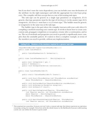 185
Custom task types in C# 7
but if you don’t want the extra dependency, you can include your own declaration of
the attribute (in the right namespace and with the appropriate BuilderType prop-
erty). The compiler will then accept that as a way of decorating task types.
The task type can be generic in a single type parameter or nongeneric. If it’s
generic, that type parameter must be the type of GetResult in the awaiter type; if it’s
nongeneric, GetResult must have a void return type.2
The builder must be generic
or nongeneric in the same way as the task type.
The builder type is the part where the compiler interacts with your code when it’s
compiling a method returning your custom type. It needs to know how to create your
custom task, propagate completion or exceptions, resume after a continuation, and so
on. The set of methods and properties you need to provide is significantly more com-
plex than the awaitable pattern. It’s easiest to show a complete example, in terms of
the members you need to provide, without any implementation.
[AsyncMethodBuilder(typeof(CustomTaskBuilder<>))]
public class CustomTask<T>
{
public CustomTaskAwaiter<T> GetAwaiter();
}
public class CustomTaskAwaiter<T> : INotifyCompletion
{
public bool IsCompleted { get; }
public T GetResult();
public void OnCompleted(Action continuation);
}
public class CustomTaskBuilder<T>
{
public static CustomTaskBuilder<T> Create();
public void Start<TStateMachine>(ref TStateMachine stateMachine)
where TStateMachine : IAsyncStateMachine;
public void SetStateMachine(IAsyncStateMachine stateMachine);
public void SetException(Exception exception);
public void SetResult(T result);
public void AwaitOnCompleted<TAwaiter, TStateMachine>
(ref TAwaiter awaiter, ref TStateMachine stateMachine)
where TAwaiter : INotifyCompletion
where TStateMachine : IAsyncStateMachine;
public void AwaitUnsafeOnCompleted<TAwaiter, TStateMachine>
(ref TAwaiter awaiter, ref TStateMachine stateMachine)
2
This surprised me somewhat. It means you can’t write a custom task type that always represents an operation
returning a string, for example. Given how niche the whole feature is, the likelihood of anyone really wanting
a niche use case within the feature is pretty small.
Listing 5.11 Skeleton of the members required for a generic task type
 