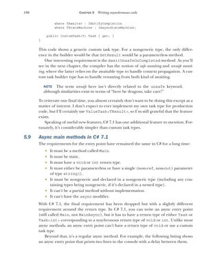186 CHAPTER 5 Writing asynchronous code
where TAwaiter : INotifyCompletion
where TStateMachine : IAsyncStateMachine;
public CustomTask<T> Task { get; }
}
This code shows a generic custom task type. For a nongeneric type, the only differ-
ence in the builder would be that SetResult would be a parameterless method.
One interesting requirement is the AwaitUnsafeOnCompleted method. As you’ll
see in the next chapter, the compiler has the notion of safe awaiting and unsafe await-
ing, where the latter relies on the awaitable type to handle context propagation. A cus-
tom task builder type has to handle resuming from both kind of awaiting.
NOTE The term unsafe here isn’t directly related to the unsafe keyword,
although similarities exist in terms of “here be dragons, take care!”
To reiterate one final time, you almost certainly don’t want to be doing this except as a
matter of interest. I don’t expect to ever implement my own task type for production
code, but I’ll certainly use ValueTask<TResult>, so I’m still grateful that the feature
exists.
Speaking of useful new features, C# 7.1 has one additional feature to mention. For-
tunately, it’s considerably simpler than custom task types.
5.9 Async main methods in C# 7.1
The requirements for the entry point have remained the same in C# for a long time:
 It must be a method called Main.
 It must be static.
 It must have a void or int return type.
 It must either be parameterless or have a single (non-ref, non-out) parameter
of type string[].
 It must be nongeneric and declared in a nongeneric type (including any con-
taining types being nongeneric, if it’s declared in a nested type).
 It can’t be a partial method without implementation.
 It can’t have the async modifier.
With C# 7.1, the final requirement has been dropped but with a slightly different
requirement around the return type. In C# 7.1, you can write an async entry point
(still called Main, not MainAsync), but it has to have a return type of either Task or
Task<int> corresponding to a synchronous return type of void or int. Unlike most
async methods, an async entry point can’t have a return type of void or use a custom
task type.
Beyond that, it’s a regular async method. For example, the following listing shows
an async entry point that prints two lines to the console with a delay between them.
 