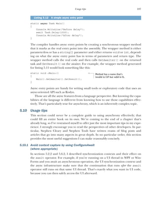 187
Usage tips
static async Task Main()
{
Console.WriteLine("Before delay");
await Task.Delay(1000);
Console.WriteLine("After delay");
}
The compiler handles async entry points by creating a synchronous wrapper method
that it marks as the real entry point into the assembly. The wrapper method is either
parameterless or has a string[] parameter and either returns void or int, depend-
ing on what the async entry point has in terms of parameters and return type. The
wrapper method calls the real code and then calls GetAwaiter() on the returned
task and GetResult() on the awaiter. For example, the wrapper method generated
for listing 5.11 would look something like this:
static void <Main>()
{
Main().GetAwaiter().GetResult();
}
Async entry points are handy for writing small tools or exploratory code that uses an
async-oriented API such as Roslyn.
Those are all the async features from a language perspective. But knowing the capa-
bilities of the language is different from knowing how to use those capabilities effec-
tively. That’s particularly true for asynchrony, which is an inherently complex topic.
5.10 Usage tips
This section could never be a complete guide to using asynchrony effectively; that
could fill an entire book on its own. We’re coming to the end of a chapter that’s
already long, so I’ve restrained myself to offer just the most important tips in my expe-
rience. I strongly encourage you to read the perspectives of other developers. In par-
ticular, Stephen Cleary and Stephen Toub have written reams of blog posts and
articles that go into many aspects in great depth. In no particular order, this section
provides the most useful suggestions I can make reasonably concisely.
5.10.1 Avoid context capture by using ConfigureAwait
(where appropriate)
In sections 5.2.2 and 5.6.2, I described synchronization contexts and their effect on
the await operator. For example, if you’re running on a UI thread in WPF or Win-
Forms and you await an asynchronous operation, the UI synchronization context and
the async infrastructure make sure that the continuation that runs after the await
operator still runs on that same UI thread. That’s exactly what you want in UI code,
because you can then safely access the UI afterward.
Listing 5.12 A simple async entry point
Method has a name that’s
invalid in C# but valid in IL.
 