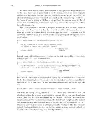 188 CHAPTER 5 Writing asynchronous code
But when you’re writing library code—or code in an application that doesn’t touch
the UI—you don’t want to come back to the UI thread, even if you were originally
running in it. In general, the less code that executes in the UI thread, the better. This
allows the UI to update more smoothly and avoids the UI thread being a bottleneck.
Of course, if you’re writing a UI library, you probably do want to return to the UI
thread, but most libraries—for business logic, web services, database access and the
like—don’t need this.
The ConfigureAwait method is designed precisely for this purpose. It takes a
parameter that determines whether the returned awaitable will capture the context
when it’s awaited. In practice, I think I’ve always seen the value false passed in as an
argument. In library code, you wouldn’t write the page-length-fetching code as you
saw it earlier:
static async Task<int> GetPageLengthAsync(string url)
{
var fetchTextTask = client.GetStringAsync(url);
int length = (await fetchTextTask).Length;
return length;
}
Instead, you’d call ConfigureAwait(false) on the task returned by client.Get-
StringAsync(url) and await the result:
static async Task<int> GetPageLengthAsync(string url)
{
var fetchTextTask = client.GetStringAsync(url).ConfigureAwait(false);
int length = (await fetchTextTask).Length;
return length;
}
I’ve cheated a little here by using implicit typing for the fetchTextTask variable.
In the first example, it’s a Task<int>; in the second, it’s a ConfiguredTask-
Awaitable<int>. Most code I’ve seen awaits the result directly anyway, though, like
this:
string text = await client.GetStringAsync(url).ConfigureAwait(false);
The result of calling ConfigureAwait(false) is that the continuation won’t be
scheduled against the original synchronization context; it’ll execute on a thread-pool
thread. Note that the behavior differs from the original code only if the task hasn’t
already completed by the time it’s awaited. If it has already completed, the method
continues executing synchronously, even in the face of ConfigureAwait(false).
Therefore, every task you await in a library should be configured like this. You can’t
just call ConfigureAwait(false) on the first task in an async method and rely on
the rest of the method executing on a thread-pool thread.
Imagine more
code here
Same additional
code
 