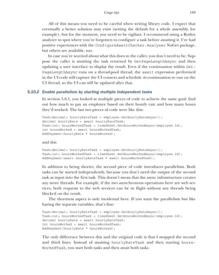 189
Usage tips
All of this means you need to be careful when writing library code. I expect that
eventually a better solution may exist (setting the default for a whole assembly, for
example), but for the moment, you need to be vigilant. I recommend using a Roslyn
analyzer to spot where you’ve forgotten to configure a task before awaiting it. I’ve had
positive experiences with the ConfigureAwaitChecker.Analyzer NuGet package,
but others are available, too.
In case you’re worried about what this does to the caller, you don’t need to be. Sup-
pose the caller is awaiting the task returned by GetPageLengthAsync and then
updating a user interface to display the result. Even if the continuation within Get-
PageLengthAsync runs on a thread-pool thread, the await expression performed
in the UI code will capture the UI context and schedule its continuation to run on the
UI thread, so the UI can still be updated after that.
5.10.2 Enable parallelism by starting multiple independent tasks
In section 5.6.1, you looked at multiple pieces of code to achieve the same goal: find
out how much to pay an employee based on their hourly rate and how many hours
they’d worked. The last two pieces of code were like this:
Task<decimal> hourlyRateTask = employee.GetHourlyRateAsync();
decimal hourlyRate = await hourlyRateTask;
Task<int> hoursWorkedTask = timeSheet.GetHoursWorkedAsync(employee.Id);
int hoursWorked = await hoursWorkedTask;
AddPayment(hourlyRate * hoursWorked);
and this
Task<decimal> hourlyRateTask = employee.GetHourlyRateAsync();
Task<int> hoursWorkedTask = timeSheet.GetHoursWorkedAsync(employee.Id);
AddPayment(await hourlyRateTask * await hoursWorkedTask);
In addition to being shorter, the second piece of code introduces parallelism. Both
tasks can be started independently, because you don’t need the output of the second
task as input into the first task. This doesn’t mean that the async infrastructure creates
any more threads. For example, if the two asynchronous operations here are web ser-
vices, both requests to the web services can be in flight without any threads being
blocked on the result.
The shortness aspect is only incidental here. If you want the parallelism but like
having the separate variables, that’s fine:
Task<decimal> hourlyRateTask = employee.GetHourlyRateAsync();
Task<int> hoursWorkedTask = timeSheet.GetHoursWorkedAsync(employee.Id);
decimal hourlyRate = await hourlyRateTask;
int hoursWorked = await hoursWorkedTask;
AddPayment(hourlyRate * hoursWorked);
The only difference between this and the original code is that I swapped the second
and third lines. Instead of awaiting hourlyRateTask and then starting hours-
WorkedTask, you start both tasks and then await both tasks.
 