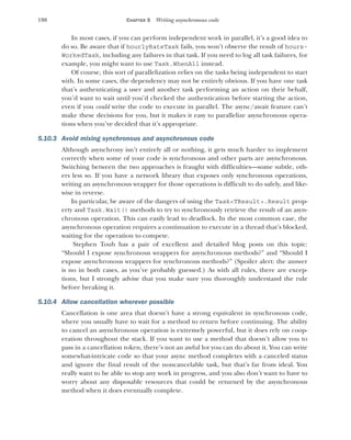 190 CHAPTER 5 Writing asynchronous code
In most cases, if you can perform independent work in parallel, it’s a good idea to
do so. Be aware that if hourlyRateTask fails, you won’t observe the result of hours-
WorkedTask, including any failures in that task. If you need to log all task failures, for
example, you might want to use Task.WhenAll instead.
Of course, this sort of parallelization relies on the tasks being independent to start
with. In some cases, the dependency may not be entirely obvious. If you have one task
that’s authenticating a user and another task performing an action on their behalf,
you’d want to wait until you’d checked the authentication before starting the action,
even if you could write the code to execute in parallel. The async/await feature can’t
make these decisions for you, but it makes it easy to parallelize asynchronous opera-
tions when you’ve decided that it’s appropriate.
5.10.3 Avoid mixing synchronous and asynchronous code
Although asynchrony isn’t entirely all or nothing, it gets much harder to implement
correctly when some of your code is synchronous and other parts are asynchronous.
Switching between the two approaches is fraught with difficulties—some subtle, oth-
ers less so. If you have a network library that exposes only synchronous operations,
writing an asynchronous wrapper for those operations is difficult to do safely, and like-
wise in reverse.
In particular, be aware of the dangers of using the Task<TResult>.Result prop-
erty and Task.Wait() methods to try to synchronously retrieve the result of an asyn-
chronous operation. This can easily lead to deadlock. In the most common case, the
asynchronous operation requires a continuation to execute in a thread that’s blocked,
waiting for the operation to compete.
Stephen Toub has a pair of excellent and detailed blog posts on this topic:
“Should I expose synchronous wrappers for asynchronous methods?” and “Should I
expose asynchronous wrappers for synchronous methods?” (Spoiler alert: the answer
is no in both cases, as you’ve probably guessed.) As with all rules, there are excep-
tions, but I strongly advise that you make sure you thoroughly understand the rule
before breaking it.
5.10.4 Allow cancellation wherever possible
Cancellation is one area that doesn’t have a strong equivalent in synchronous code,
where you usually have to wait for a method to return before continuing. The ability
to cancel an asynchronous operation is extremely powerful, but it does rely on coop-
eration throughout the stack. If you want to use a method that doesn’t allow you to
pass in a cancellation token, there’s not an awful lot you can do about it. You can write
somewhat-intricate code so that your async method completes with a canceled status
and ignore the final result of the noncancelable task, but that’s far from ideal. You
really want to be able to stop any work in progress, and you also don’t want to have to
worry about any disposable resources that could be returned by the asynchronous
method when it does eventually complete.
 