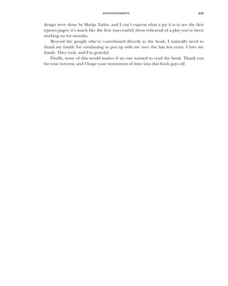 ACKNOWLEDGMENTS xxi
design were done by Marija Tudor, and I can’t express what a joy it is to see the first
typeset pages; it’s much like the first (successful) dress rehearsal of a play you’ve been
working on for months.
Beyond the people who’ve contributed directly to the book, I naturally need to
thank my family for continuing to put up with me over the last few years. I love my
family. They rock, and I’m grateful.
Finally, none of this would matter if no one wanted to read the book. Thank you
for your interest, and I hope your investment of time into this book pays off.
 