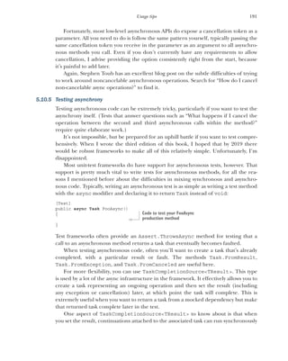 191
Usage tips
Fortunately, most low-level asynchronous APIs do expose a cancellation token as a
parameter. All you need to do is follow the same pattern yourself, typically passing the
same cancellation token you receive in the parameter as an argument to all asynchro-
nous methods you call. Even if you don’t currently have any requirements to allow
cancellation, I advise providing the option consistently right from the start, because
it’s painful to add later.
Again, Stephen Toub has an excellent blog post on the subtle difficulties of trying
to work around noncancelable asynchronous operations. Search for “How do I cancel
non-cancelable async operations?” to find it.
5.10.5 Testing asynchrony
Testing asynchronous code can be extremely tricky, particularly if you want to test the
asynchrony itself. (Tests that answer questions such as “What happens if I cancel the
operation between the second and third asynchronous calls within the method?”
require quite elaborate work.)
It’s not impossible, but be prepared for an uphill battle if you want to test compre-
hensively. When I wrote the third edition of this book, I hoped that by 2019 there
would be robust frameworks to make all of this relatively simple. Unfortunately, I’m
disappointed.
Most unit-test frameworks do have support for asynchronous tests, however. That
support is pretty much vital to write tests for asynchronous methods, for all the rea-
sons I mentioned before about the difficulties in mixing synchronous and asynchro-
nous code. Typically, writing an asynchronous test is as simple as writing a test method
with the async modifier and declaring it to return Task instead of void:
[Test]
public async Task FooAsync()
{
}
Test frameworks often provide an Assert.ThrowsAsync method for testing that a
call to an asynchronous method returns a task that eventually becomes faulted.
When testing asynchronous code, often you’ll want to create a task that’s already
completed, with a particular result or fault. The methods Task.FromResult,
Task.FromException, and Task.FromCanceled are useful here.
For more flexibility, you can use TaskCompletionSource<TResult>. This type
is used by a lot of the async infrastructure in the framework. It effectively allows you to
create a task representing an ongoing operation and then set the result (including
any exception or cancellation) later, at which point the task will complete. This is
extremely useful when you want to return a task from a mocked dependency but make
that returned task complete later in the test.
One aspect of TaskCompletionSource<TResult> to know about is that when
you set the result, continuations attached to the associated task can run synchronously
Code to test your FooAsync
production method
 