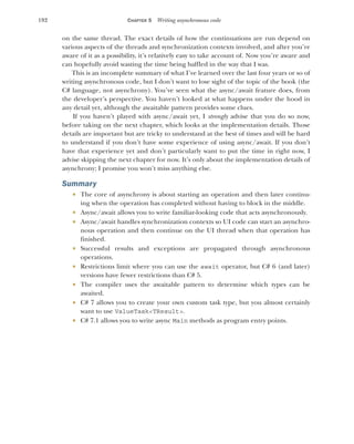 192 CHAPTER 5 Writing asynchronous code
on the same thread. The exact details of how the continuations are run depend on
various aspects of the threads and synchronization contexts involved, and after you’re
aware of it as a possibility, it’s relatively easy to take account of. Now you’re aware and
can hopefully avoid wasting the time being baffled in the way that I was.
This is an incomplete summary of what I’ve learned over the last four years or so of
writing asynchronous code, but I don’t want to lose sight of the topic of the book (the
C# language, not asynchrony). You’ve seen what the async/await feature does, from
the developer’s perspective. You haven’t looked at what happens under the hood in
any detail yet, although the awaitable pattern provides some clues.
If you haven’t played with async/await yet, I strongly advise that you do so now,
before taking on the next chapter, which looks at the implementation details. Those
details are important but are tricky to understand at the best of times and will be hard
to understand if you don’t have some experience of using async/await. If you don’t
have that experience yet and don’t particularly want to put the time in right now, I
advise skipping the next chapter for now. It’s only about the implementation details of
asynchrony; I promise you won’t miss anything else.
Summary
 The core of asynchrony is about starting an operation and then later continu-
ing when the operation has completed without having to block in the middle.
 Async/await allows you to write familiar-looking code that acts asynchronously.
 Async/await handles synchronization contexts so UI code can start an asynchro-
nous operation and then continue on the UI thread when that operation has
finished.
 Successful results and exceptions are propagated through asynchronous
operations.
 Restrictions limit where you can use the await operator, but C# 6 (and later)
versions have fewer restrictions than C# 5.
 The compiler uses the awaitable pattern to determine which types can be
awaited.
 C# 7 allows you to create your own custom task type, but you almost certainly
want to use ValueTask<TResult>.
 C# 7.1 allows you to write async Main methods as program entry points.
 