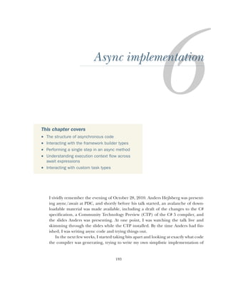 193
Async implementation
I vividly remember the evening of October 28, 2010. Anders Hejlsberg was present-
ing async/await at PDC, and shortly before his talk started, an avalanche of down-
loadable material was made available, including a draft of the changes to the C#
specification, a Community Technology Preview (CTP) of the C# 5 compiler, and
the slides Anders was presenting. At one point, I was watching the talk live and
skimming through the slides while the CTP installed. By the time Anders had fin-
ished, I was writing async code and trying things out.
In the next few weeks, I started taking bits apart and looking at exactly what code
the compiler was generating, trying to write my own simplistic implementation of
This chapter covers
 The structure of asynchronous code
 Interacting with the framework builder types
 Performing a single step in an async method
 Understanding execution context flow across
await expressions
 Interacting with custom task types
 