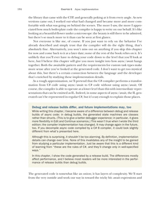 194 CHAPTER 6 Async implementation
the library that came with the CTP, and generally poking at it from every angle. As new
versions came out, I worked out what had changed and became more and more com-
fortable with what was going on behind the scenes. The more I saw, the more I appre-
ciated how much boilerplate code the compiler is happy to write on our behalf. It’s like
looking at a beautiful flower under a microscope: the beauty is still there to be admired,
but there’s so much more to it than can be seen at first glance.
Not everyone is like me, of course. If you just want to rely on the behavior I’ve
already described and simply trust that the compiler will do the right thing, that’s
absolutely fine. Alternatively, you won’t miss out on anything if you skip this chapter
for now and come back to it at a later date; none of the rest of the book relies on it. It’s
unlikely that you’ll ever have to debug your code down to the level that you’ll look at
here, but I believe this chapter will give you more insight into how async/await hangs
together. Both the awaitable pattern and the requirements for custom task types make
more sense after you’ve looked at the generated code. I don’t want to get too mystical
about this, but there’s a certain connection between the language and the developer
that’s enriched by studying these implementation details.
As a rough approximation, we’ll pretend that the C# compiler performs a transfor-
mation from C# code using async/await to C# code without using async/await. Of
course, the compiler is able to operate at a lower level than this with intermediate repre-
sentations that can be emitted as IL. Indeed, in some aspects of async/await, the IL gen-
erated can’t be represented in regular C#, but it’s easy enough to explain those places.
The generated code is somewhat like an onion; it has layers of complexity. We’ll start
from the very outside and work our way in toward the tricky bit: await expressions and
Debug and release builds differ, and future implementations may, too
While writing this chapter, I became aware of a difference between debug and release
builds of async code: in debug builds, the generated state machines are classes
rather than structs. (This is to give a better debugger experience; in particular, it gives
more flexibility in Edit and Continue scenarios.) This wasn’t true when I wrote the third
edition; the compiler implementation has changed. It may change again in the future,
too. If you decompile async code compiled by a C# 8 compiler, it could look slightly
different from what’s presented here.
Although this is surprising, it shouldn’t be too alarming. By definition, implementation
details can change over time. None of this invalidates any of the insight to be gained
from studying a particular implementation. Just be aware that this is a different kind
of learning from “these are the rules of C#, and they’ll change only in well-specified
ways.”
In this chapter, I show the code generated by a release build. The differences mostly
affect performance, and I believe most readers will be more interested in the perfor-
mance of release builds than debug builds.
 