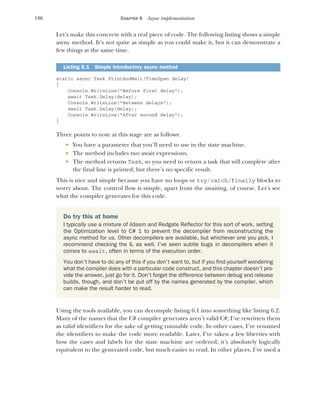 196 CHAPTER 6 Async implementation
Let’s make this concrete with a real piece of code. The following listing shows a simple
async method. It’s not quite as simple as you could make it, but it can demonstrate a
few things at the same time.
static async Task PrintAndWait(TimeSpan delay)
{
Console.WriteLine("Before first delay");
await Task.Delay(delay);
Console.WriteLine("Between delays");
await Task.Delay(delay);
Console.WriteLine("After second delay");
}
Three points to note at this stage are as follows:
 You have a parameter that you’ll need to use in the state machine.
 The method includes two await expressions.
 The method returns Task, so you need to return a task that will complete after
the final line is printed, but there’s no specific result.
This is nice and simple because you have no loops or try/catch/finally blocks to
worry about. The control flow is simple, apart from the awaiting, of course. Let’s see
what the compiler generates for this code.
Using the tools available, you can decompile listing 6.1 into something like listing 6.2.
Many of the names that the C# compiler generates aren’t valid C#; I’ve rewritten them
as valid identifiers for the sake of getting runnable code. In other cases, I’ve renamed
the identifiers to make the code more readable. Later, I’ve taken a few liberties with
how the cases and labels for the state machine are ordered; it’s absolutely logically
equivalent to the generated code, but much easier to read. In other places, I’ve used a
Listing 6.1 Simple introductory async method
Do try this at home
I typically use a mixture of ildasm and Redgate Reflector for this sort of work, setting
the Optimization level to C# 1 to prevent the decompiler from reconstructing the
async method for us. Other decompilers are available, but whichever one you pick, I
recommend checking the IL as well. I’ve seen subtle bugs in decompilers when it
comes to await, often in terms of the execution order.
You don’t have to do any of this if you don’t want to, but if you find yourself wondering
what the compiler does with a particular code construct, and this chapter doesn’t pro-
vide the answer, just go for it. Don’t forget the difference between debug and release
builds, though, and don’t be put off by the names generated by the compiler, which
can make the result harder to read.
 