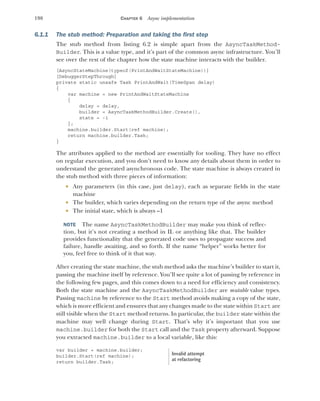 198 CHAPTER 6 Async implementation
6.1.1 The stub method: Preparation and taking the first step
The stub method from listing 6.2 is simple apart from the AsyncTaskMethod-
Builder. This is a value type, and it’s part of the common async infrastructure. You’ll
see over the rest of the chapter how the state machine interacts with the builder.
[AsyncStateMachine(typeof(PrintAndWaitStateMachine))]
[DebuggerStepThrough]
private static unsafe Task PrintAndWait(TimeSpan delay)
{
var machine = new PrintAndWaitStateMachine
{
delay = delay,
builder = AsyncTaskMethodBuilder.Create(),
state = -1
};
machine.builder.Start(ref machine);
return machine.builder.Task;
}
The attributes applied to the method are essentially for tooling. They have no effect
on regular execution, and you don’t need to know any details about them in order to
understand the generated asynchronous code. The state machine is always created in
the stub method with three pieces of information:
 Any parameters (in this case, just delay), each as separate fields in the state
machine
 The builder, which varies depending on the return type of the async method
 The initial state, which is always –1
NOTE The name AsyncTaskMethodBuilder may make you think of reflec-
tion, but it’s not creating a method in IL or anything like that. The builder
provides functionality that the generated code uses to propagate success and
failure, handle awaiting, and so forth. If the name “helper” works better for
you, feel free to think of it that way.
After creating the state machine, the stub method asks the machine’s builder to start it,
passing the machine itself by reference. You’ll see quite a lot of passing by reference in
the following few pages, and this comes down to a need for efficiency and consistency.
Both the state machine and the AsyncTaskMethodBuilder are mutable value types.
Passing machine by reference to the Start method avoids making a copy of the state,
which is more efficient and ensures that any changes made to the state within Start are
still visible when the Start method returns. In particular, the builder state within the
machine may well change during Start. That’s why it’s important that you use
machine.builder for both the Start call and the Task property afterward. Suppose
you extracted machine.builder to a local variable, like this:
var builder = machine.builder;
builder.Start(ref machine);
return builder.Task;
Invalid attempt
at refactoring
 