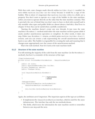 199
Structure of the generated code
With that code, state changes made directly within builder.Start() wouldn’t be
seen within machine.builder (or vice versa) because it would be a copy of the
builder. This is where it’s important that machine.builder refers to a field, not a
property. You don’t want to operate on a copy of the builder in the state machine;
rather, you want to operate directly on the value that the state machine contains. This
is precisely the sort of detail that you don’t want to have to deal with yourself and is
why mutable value types and public fields are almost always a bad idea. (You’ll see in
chapter 11 how they can be useful when carefully considered.)
Starting the machine doesn’t create any new threads. It just runs the state
machine’s MoveNext() method until either the state machine needs to pause while it
awaits another asynchronous operation or completes. In other words, it takes one
step. Either way, MoveNext() returns, at which point machine.builder.Start()
returns, and you can return a task representing the overall asynchronous method
back to our caller. The builder is responsible for creating the task and ensuring that it
changes state appropriately over the course of the asynchronous method.
That’s the stub method. Now let’s look at the state machine itself.
6.1.2 Structure of the state machine
I’m still omitting the majority of the code from the state machine (in the MoveNext()
method), but here’s a reminder of the structure of the type:
[CompilerGenerated]
private struct PrintAndWaitStateMachine : IAsyncStateMachine
{
public int state;
public AsyncTaskMethodBuilder builder;
private TaskAwaiter awaiter;
public TimeSpan delay;
void IAsyncStateMachine.MoveNext()
{
}
[DebuggerHidden]
void IAsyncStateMachine.SetStateMachine(
IAsyncStateMachine stateMachine)
{
this.builder.SetStateMachine(stateMachine);
}
}
Again, the attributes aren’t important. The important aspects of the type are as follows:
 It implements the IAsyncStateMachine interface, which is used for the async
infrastructure. The interface has only the two methods shown.
 The fields, which store the information the state machine needs to remember
between one step and the next.
Implementation
omitted
 