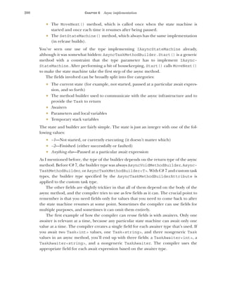 200 CHAPTER 6 Async implementation
 The MoveNext() method, which is called once when the state machine is
started and once each time it resumes after being paused.
 The SetStateMachine() method, which always has the same implementation
(in release builds).
You’ve seen one use of the type implementing IAsyncStateMachine already,
although it was somewhat hidden: AsyncTaskMethodBuilder.Start() is a generic
method with a constraint that the type parameter has to implement IAsync-
StateMachine. After performing a bit of housekeeping, Start() calls MoveNext()
to make the state machine take the first step of the async method.
The fields involved can be broadly split into five categories:
 The current state (for example, not started, paused at a particular await expres-
sion, and so forth)
 The method builder used to communicate with the async infrastructure and to
provide the Task to return
 Awaiters
 Parameters and local variables
 Temporary stack variables
The state and builder are fairly simple. The state is just an integer with one of the fol-
lowing values:
 –1—Not started, or currently executing (it doesn’t matter which)
 –2—Finished (either successfully or faulted)
 Anything else—Paused at a particular await expression
As I mentioned before, the type of the builder depends on the return type of the async
method. Before C# 7, the builder type was always AsyncVoidMethodBuilder, Async-
TaskMethodBuilder, or AsyncTaskMethodBuilder<T>. With C# 7 and custom task
types, the builder type specified by the AsyncTaskMethodBuilderAttribute is
applied to the custom task type.
The other fields are slightly trickier in that all of them depend on the body of the
async method, and the compiler tries to use as few fields as it can. The crucial point to
remember is that you need fields only for values that you need to come back to after
the state machine resumes at some point. Sometimes the compiler can use fields for
multiple purposes, and sometimes it can omit them entirely.
The first example of how the compiler can reuse fields is with awaiters. Only one
awaiter is relevant at a time, because any particular state machine can await only one
value at a time. The compiler creates a single field for each awaiter type that’s used. If
you await two Task<int> values, one Task<string>, and three nongeneric Task
values in an async method, you’ll end up with three fields: a TaskAwaiter<int>, a
TaskAwaiter<string>, and a nongeneric TaskAwaiter. The compiler uses the
appropriate field for each await expression based on the awaiter type.
 