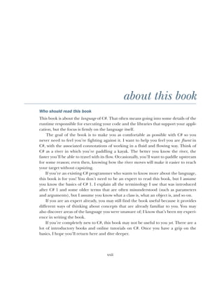 xxii
about this book
Who should read this book
This book is about the language of C#. That often means going into some details of the
runtime responsible for executing your code and the libraries that support your appli-
cation, but the focus is firmly on the language itself.
The goal of the book is to make you as comfortable as possible with C# so you
never need to feel you’re fighting against it. I want to help you feel you are fluent in
C#, with the associated connotations of working in a fluid and flowing way. Think of
C# as a river in which you’re paddling a kayak. The better you know the river, the
faster you’ll be able to travel with its flow. Occasionally, you’ll want to paddle upstream
for some reason; even then, knowing how the river moves will make it easier to reach
your target without capsizing.
If you’re an existing C# programmer who wants to know more about the language,
this book is for you! You don’t need to be an expert to read this book, but I assume
you know the basics of C# 1. I explain all the terminology I use that was introduced
after C# 1 and some older terms that are often misunderstood (such as parameters
and arguments), but I assume you know what a class is, what an object is, and so on.
If you are an expert already, you may still find the book useful because it provides
different ways of thinking about concepts that are already familiar to you. You may
also discover areas of the language you were unaware of; I know that’s been my experi-
ence in writing the book.
If you’re completely new to C#, this book may not be useful to you yet. There are a
lot of introductory books and online tutorials on C#. Once you have a grip on the
basics, I hope you’ll return here and dive deeper.
 