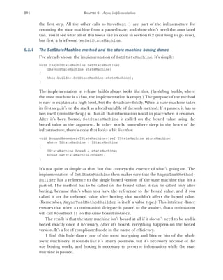 204 CHAPTER 6 Async implementation
the first step. All the other calls to MoveNext() are part of the infrastructure for
resuming the state machine from a paused state, and those don’t need the associated
task. You’ll see what all of this looks like in code in section 6.2 (not long to go now),
but first, a brief word on SetStateMachine.
6.1.4 The SetStateMachine method and the state machine boxing dance
I’ve already shown the implementation of SetStateMachine. It’s simple:
void IAsyncStateMachine.SetStateMachine(
IAsyncStateMachine stateMachine)
{
this.builder.SetStateMachine(stateMachine);
}
The implementation in release builds always looks like this. (In debug builds, where
the state machine is a class, the implementation is empty.) The purpose of the method
is easy to explain at a high level, but the details are fiddly. When a state machine takes
its first step, it’s on the stack as a local variable of the stub method. If it pauses, it has to
box itself (onto the heap) so that all that information is still in place when it resumes.
After it’s been boxed, SetStateMachine is called on the boxed value using the
boxed value as the argument. In other words, somewhere deep in the heart of the
infrastructure, there’s code that looks a bit like this:
void BoxAndRemember<TStateMachine>(ref TStateMachine stateMachine)
where TStateMachine : IStateMachine
{
IStateMachine boxed = stateMachine;
boxed.SetStateMachine(boxed);
}
It’s not quite as simple as that, but that conveys the essence of what’s going on. The
implementation of SetStateMachine then makes sure that the AsyncTaskMethod-
Builder has a reference to the single boxed version of the state machine that it’s a
part of. The method has to be called on the boxed value; it can be called only after
boxing, because that’s when you have the reference to the boxed value, and if you
called it on the unboxed value after boxing, that wouldn’t affect the boxed value.
(Remember, AsyncTaskMethodBuilder is itself a value type.) This intricate dance
ensures that when a continuation delegate is passed to the awaiter, that continuation
will call MoveNext() on the same boxed instance.
The result is that the state machine isn’t boxed at all if it doesn’t need to be and is
boxed exactly once if necessary. After it’s boxed, everything happens on the boxed
version. It’s a lot of complicated code in the name of efficiency.
I find this little dance one of the most intriguing and bizarre bits of the whole
async machinery. It sounds like it’s utterly pointless, but it’s necessary because of the
way boxing works, and boxing is necessary to preserve information while the state
machine is paused.
 