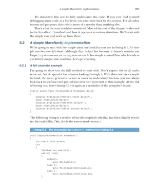 205
A simple MoveNext() implementation
It’s absolutely fine not to fully understand this code. If you ever find yourself
debugging async code at a low level, you can come back to this section. For all other
intents and purposes, this code is more of a novelty than anything else.
That’s what the state machine consists of. Most of the rest of the chapter is devoted
to the MoveNext()method and how it operates in various situations. We’ll start with
the simple case and work up from there.
6.2 A simple MoveNext() implementation
We’re going to start with the simple async method that you saw in listing 6.1. It’s sim-
ple not because it’s short (although that helps) but because it doesn’t contain any
loops, try statements, or using statements. It has simple control flow, which leads to
a relatively simple state machine. Let’s get cracking.
6.2.1 A full concrete example
I’m going to show you the full method to start with. Don’t expect this to all make
sense yet, but do spend a few minutes looking through it. With this concrete example
in hand, the more general structure is easier to understand, because you can always
look back to see how each part of that structure is present in this example. At the risk
of boring you, here’s listing 6.1 yet again as a reminder of the compiler’s input:
static async Task PrintAndWait(TimeSpan delay)
{
Console.WriteLine("Before first delay");
await Task.Delay(delay);
Console.WriteLine("Between delays");
await Task.Delay(delay);
Console.WriteLine("After second delay");
}
The following listing is a version of the decompiled code that has been slightly rewrit-
ten for readability. (Yes, this is the easy-to-read version.)
void IAsyncStateMachine.MoveNext()
{
int num = this.state;
try
{
TaskAwaiter awaiter1;
switch (num)
{
default:
goto MethodStart;
case 0:
goto FirstAwaitContinuation;
case 1:
goto SecondAwaitContinuation;
}
Listing 6.3 The decompiled MoveNext() method from listing 6.1
 