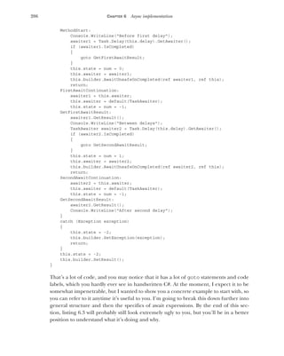 206 CHAPTER 6 Async implementation
MethodStart:
Console.WriteLine("Before first delay");
awaiter1 = Task.Delay(this.delay).GetAwaiter();
if (awaiter1.IsCompleted)
{
goto GetFirstAwaitResult;
}
this.state = num = 0;
this.awaiter = awaiter1;
this.builder.AwaitUnsafeOnCompleted(ref awaiter1, ref this);
return;
FirstAwaitContinuation:
awaiter1 = this.awaiter;
this.awaiter = default(TaskAwaiter);
this.state = num = -1;
GetFirstAwaitResult:
awaiter1.GetResult();
Console.WriteLine("Between delays");
TaskAwaiter awaiter2 = Task.Delay(this.delay).GetAwaiter();
if (awaiter2.IsCompleted)
{
goto GetSecondAwaitResult;
}
this.state = num = 1;
this.awaiter = awaiter2;
this.builder.AwaitUnsafeOnCompleted(ref awaiter2, ref this);
return;
SecondAwaitContinuation:
awaiter2 = this.awaiter;
this.awaiter = default(TaskAwaiter);
this.state = num = -1;
GetSecondAwaitResult:
awaiter2.GetResult();
Console.WriteLine("After second delay");
}
catch (Exception exception)
{
this.state = -2;
this.builder.SetException(exception);
return;
}
this.state = -2;
this.builder.SetResult();
}
That’s a lot of code, and you may notice that it has a lot of goto statements and code
labels, which you hardly ever see in handwritten C#. At the moment, I expect it to be
somewhat impenetrable, but I wanted to show you a concrete example to start with, so
you can refer to it anytime it’s useful to you. I’m going to break this down further into
general structure and then the specifics of await expressions. By the end of this sec-
tion, listing 6.3 will probably still look extremely ugly to you, but you’ll be in a better
position to understand what it’s doing and why.
 