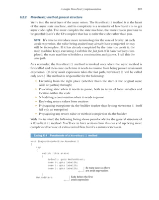 207
A simple MoveNext() implementation
6.2.2 MoveNext() method general structure
We’re into the next layer of the async onion. The MoveNext() method is at the heart
of the async state machine, and its complexity is a reminder of how hard it is to get
async code right. The more complex the state machine, the more reason you have to
be grateful that it’s the C# compiler that has to write the code rather than you.
NOTE It’s time to introduce more terminology for the sake of brevity. At each
await expression, the value being awaited may already have completed or may
still be incomplete. If it has already completed by the time you await it, the
state machine keeps executing. I call this the fast path. If it hasn’t already com-
pleted, the state machine schedules a continuation and pauses. I call this the
slow path.
As a reminder, the MoveNext() method is invoked once when the async method is
first called and then once each time it needs to resume from being paused at an await
expression. (If every await expression takes the fast path, MoveNext() will be called
only once.) The method is responsible for the following:
 Executing from the right place (whether that’s the start of the original async
code or partway through)
 Preserving state when it needs to pause, both in terms of local variables and
location within the code
 Scheduling a continuation when it needs to pause
 Retrieving return values from awaiters
 Propagating exceptions via the builder (rather than letting MoveNext() itself
fail with an exception)
 Propagating any return value or method completion via the builder
With this in mind, the following listing shows pseudocode for the general structure of
a MoveNext() method. You’ll see in later sections how this can end up being more
complicated because of extra control flow, but it’s a natural extension.
void IAsyncStateMachine.MoveNext()
{
try
{
switch (this.state)
{
default: goto MethodStart;
case 0: goto Label0A;
case 1: goto Label1A;
case 2: goto Label2A;
}
MethodStart:
Listing 6.4 Pseudocode of a MoveNext() method
As many cases as there
are await expressions
Code before the first
await expression
 