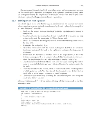 209
A simple MoveNext() implementation
If you compare listings 6.3 and 6.4, hopefully you can see how our concrete exam-
ple fits into the general pattern. At this point, I’ve explained almost everything about
the code generated by the simple async method you started with. The only bit that’s
missing is exactly what happens around await expressions.
6.2.3 Zooming into an await expression
Let’s think again about what has to happen each time you hit an await expression
when executing an async method, assuming you’ve already evaluated the operand to
get something that’s awaitable:
1 You fetch the awaiter from the awaitable by calling GetAwaiter(), storing it
on the stack.
2 You check whether the awaiter has already completed. If it has, you can skip
straight to fetching the result (step 9). This is the fast path.
3 It looks like you’re on the slow path. Oh well. Remember where you reached via
the state field.
4 Remember the awaiter in a field.
5 Schedule a continuation with the awaiter, making sure that when the continua-
tion is executed, you’ll be back to the right state (doing the boxing dance, if
necessary).
6 Return from the MoveNext() method either to the original caller, if this is the
first time you’ve paused, or to whatever scheduled the continuation otherwise.
7 When the continuation fires, set your state back to running (value of –1).
8 Copy the awaiter out of the field and back onto the stack, clearing the field in
order to potentially help the garbage collector. Now you’re ready to rejoin the
fast path.
9 Fetch the result from the awaiter, which is on the stack at this point regardless
of which path you took. You have to call GetResult() even if there isn’t a
result value to let the awaiter propagate errors if necessary.
10 Continue on your merry way, executing the rest of the original code using the
result value if there was one.
With that list in mind, let’s review a section of listing 6.3 that corresponds to our first
await expression.
awaiter1 = Task.Delay(this.delay).GetAwaiter();
if (awaiter1.IsCompleted)
{
goto GetFirstAwaitResult;
}
this.state = num = 0;
this.awaiter = awaiter1;
this.builder.AwaitUnsafeOnCompleted(ref awaiter1, ref this);
return;
Listing 6.5 A section of listing 6.3 corresponding to a single await
 