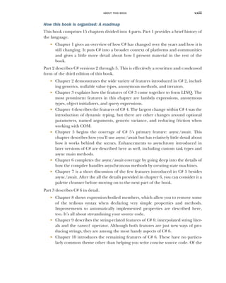 ABOUT THIS BOOK xxiii
How this book is organized: A roadmap
This book comprises 15 chapters divided into 4 parts. Part 1 provides a brief history of
the language.
 Chapter 1 gives an overview of how C# has changed over the years and how it is
still changing. It puts C# into a broader context of platforms and communities
and gives a little more detail about how I present material in the rest of the
book.
Part 2 describes C# versions 2 through 5. This is effectively a rewritten and condensed
form of the third edition of this book.
 Chapter 2 demonstrates the wide variety of features introduced in C# 2, includ-
ing generics, nullable value types, anonymous methods, and iterators.
 Chapter 3 explains how the features of C# 3 come together to form LINQ. The
most prominent features in this chapter are lambda expressions, anonymous
types, object initializers, and query expressions.
 Chapter 4 describes the features of C# 4. The largest change within C# 4 was the
introduction of dynamic typing, but there are other changes around optional
parameters, named arguments, generic variance, and reducing friction when
working with COM.
 Chapter 5 begins the coverage of C# 5’s primary feature: async/await. This
chapter describes how you’ll use async/await but has relatively little detail about
how it works behind the scenes. Enhancements to asynchrony introduced in
later versions of C# are described here as well, including custom task types and
async main methods.
 Chapter 6 completes the async/await coverage by going deep into the details of
how the compiler handles asynchronous methods by creating state machines.
 Chapter 7 is a short discussion of the few features introduced in C# 5 besides
async/await. After the all the details provided in chapter 6, you can consider it a
palette cleanser before moving on to the next part of the book.
Part 3 describes C# 6 in detail.
 Chapter 8 shows expression-bodied members, which allow you to remove some
of the tedious syntax when declaring very simple properties and methods.
Improvements to automatically implemented properties are described here,
too. It’s all about streamlining your source code.
 Chapter 9 describes the string-related features of C# 6: interpolated string liter-
als and the nameof operator. Although both features are just new ways of pro-
ducing strings, they are among the most handy aspects of C# 6.
 Chapter 10 introduces the remaining features of C# 6. These have no particu-
larly common theme other than helping you write concise source code. Of the
 
