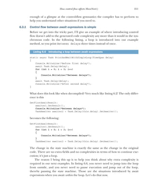 211
How control flow affects MoveNext()
enough of a glimpse at the control-flow gymnastics the compiler has to perform to
help you understand other situations if you need to.
6.3.1 Control flow between await expressions is simple
Before we get into the tricky part, I’ll give an example of where introducing control
flow doesn’t add to the generated code complexity any more than it would in the syn-
chronous code. In the following listing, a loop is introduced into our example
method, so you print Between delays three times instead of once.
static async Task PrintAndWaitWithSimpleLoop(TimeSpan delay)
{
Console.WriteLine("Before first delay");
await Task.Delay(delay);
for (int i = 0; i < 3; i++)
{
Console.WriteLine("Between delays");
}
await Task.Delay(delay);
Console.WriteLine("After second delay");
}
What does this look like when decompiled? Very much like listing 6.2! The only differ-
ence is this
GetFirstAwaitResult:
awaiter1.GetResult();
Console.WriteLine("Between delays");
TaskAwaiter awaiter2 = Task.Delay(this.delay).GetAwaiter();
becomes the following:
GetFirstAwaitResult:
awaiter1.GetResult();
for (int i = 0; i < 3; i++)
{
Console.WriteLine("Between delays");
}
TaskAwaiter awaiter2 = Task.Delay(this.delay).GetAwaiter();
The change in the state machine is exactly the same as the change in the original
code. There are no extra fields and no complexities in terms of how to continue exe-
cution; it’s just a loop.
The reason I bring this up is to help you think about why extra complexity is
required in our next examples. In listing 6.6, you never need to jump into the loop
from outside, and you never need to pause execution and jump out of the loop,
thereby pausing the state machine. Those are the situations introduced by await
expressions when you await within the loop. Let’s do that now.
Listing 6.6 Introducing a loop between await expressions
 