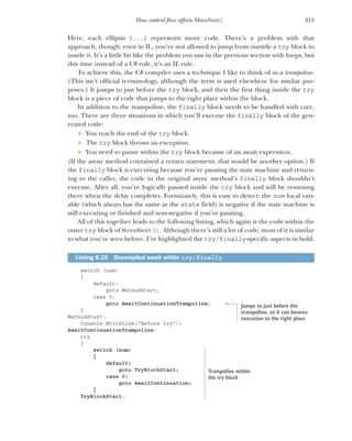 215
How control flow affects MoveNext()
Here, each ellipsis (...) represents more code. There’s a problem with that
approach, though: even in IL, you’re not allowed to jump from outside a try block to
inside it. It’s a little bit like the problem you saw in the previous section with loops, but
this time instead of a C# rule, it’s an IL rule.
To achieve this, the C# compiler uses a technique I like to think of as a trampoline.
(This isn’t official terminology, although the term is used elsewhere for similar pur-
poses.) It jumps to just before the try block, and then the first thing inside the try
block is a piece of code that jumps to the right place within the block.
In addition to the trampoline, the finally block needs to be handled with care,
too. There are three situations in which you’ll execute the finally block of the gen-
erated code:
 You reach the end of the try block.
 The try block throws an exception.
 You need to pause within the try block because of an await expression.
(If the async method contained a return statement, that would be another option.) If
the finally block is executing because you’re pausing the state machine and return-
ing to the caller, the code in the original async method’s finally block shouldn’t
execute. After all, you’re logically paused inside the try block and will be resuming
there when the delay completes. Fortunately, this is easy to detect: the num local vari-
able (which always has the same as the state field) is negative if the state machine is
still executing or finished and non-negative if you’re pausing.
All of this together leads to the following listing, which again is the code within the
outer try block of MoveNext(). Although there’s still a lot of code, most of it is similar
to what you’ve seen before. I’ve highlighted the try/finally-specific aspects in bold.
switch (num)
{
default:
goto MethodStart;
case 0:
goto AwaitContinuationTrampoline;
}
MethodStart:
Console.WriteLine("Before try");
AwaitContinuationTrampoline:
try
{
switch (num)
{
default:
goto TryBlockStart;
case 0:
goto AwaitContinuation;
}
TryBlockStart:
Listing 6.10 Decompiled await within try/finally
Jumps to just before the
trampoline, so it can bounce
execution to the right place
Trampoline within
the try block
 